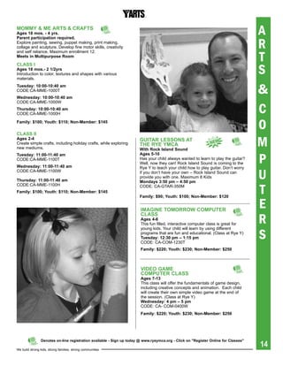 MOMMY & Me arts & CraFts
ages 18 mos. - 4 yrs.                                                                                                               A
                                                                                                                                    R
parent participation required.
Explore painting, sewing, puppet making, print making,
collage and sculpture. Develop fine motor skills, creativity


                                                                                                                                    T
and self reliance. Maximum enrollment 12.
Meets in Multipurpose room


                                                                                                                                    S
CLass i
ages 18 mos.- 2 1/2yrs
Introduction to color, textures and shapes with various
materials.
tuesday: 10:00-10:40 am
CODE:CA-MME-1000T
Wednesday: 10:00-10:40 am
                                                                                                                                    &
CODE:CA-MME-1000W
thursday: 10:00-10:40 am
CODE:CA-MME-1000H                                                                                                                   C
Family: $100; Youth: $110; Non-Member: $145

CLass ii
                                                                                                                                    O
ages 2-4
Create simple crafts, including holiday crafts, while exploring
new mediums.
                                                                       gUitar LessONs at
                                                                       the rYe YMCa
                                                                       With rock island sound
                                                                                                              NeW
                                                                                                                                    M
                                                                                                                                    P
tuesday: 11:00-11:40 am                                                ages 5-10
CODE:CA-MME-1100T                                                      Has your child always wanted to learn to play the guitar?
                                                                       Well, now they can! Rock Island Sound is coming to the
Wednesday: 11:00-11:40 am                                              Rye Y to teach your child how to play guitar. Don’t worry
CODE:CA-MME-1100W

thursday: 11:00-11:40 am
                                                                       if you don’t have your own – Rock Island Sound can
                                                                       provide you with one. Maximum 8 Kids
                                                                       Mondays 3:50 pm – 4:50 pm
                                                                                                                                    U
                                                                                                                                    T
CODE:CA-MME-1100H                                                      CODE: CA-GTAR-350M
Family: $100; Youth: $110; Non-Member: $145
                                                                       Family: $90; Youth: $100; Non-Member: $120


                                                                       iMagiNe tOMOrrOW COMpUter
                                                                                                                                    E
                                                                                                                                    R
                                                                       CLass
                                                                       ages 4-6
                                                                       This fun filled, interactive computer class is great for


                                                                                                                                    S
                                                                       young kids. Your child will learn by using different
                                                                       programs that are fun and educational. (Class at Rye Y)
                                                                       tuesday: 12:30 pm – 1:15 pm
                                                                       CODE: CA-COM-1230T
                                                                       Family: $220; Youth: $230; Non-Member: $250



                                                                       ViDeO gaMe
                                                                       COMpUter CLass
                                                                       ages 7-13
                                                                       This class will offer the fundamentals of game design,
                                                                       including creative concepts and animation. Each child
                                                                       will create their own simple video game at the end of
                                                                       the session. (Class at Rye Y)
                                                                       Wednesday: 4 pm – 5 pm
                                                                       CODE: CA- COM-0400W
                                                                       Family: $220; Youth: $230; Non-Member: $250




                                                                                                                                    14
                Denotes on-line registration available - sign up today @ www.ryeymca.org - Click on "register Online for Classes"

We build strong kids, strong families, strong communities
 
