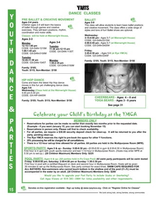 DaNCe CLasses
Y    pre baLLet & CreatiVe MOVeMeNt                                 baLLet

O
     ages 2-4 years                                                 ages 5-9
     Children ages 2-4 will learn the basics                        This class will allow students to learn basic ballet positions
     of ballet through games and creative                           and creative movement. The class offers a wide range of
     exercises. They will learn positions, rhythm,                  styles and tons of fun! Ballet shoes are optional.

U    coordination and motor skills.
     Classes will be held at Wainwright house.                      Wednesday:
                                                                    3:15-4:00 pm - Ages 5-7 (at Wainwright house)

T
     ages 2-3                                                       CODE: Gx-DAN-0315W
     Monday                     ages 3-4                            4:00-4:45 pm - Ages 5-7 (at Wainwright house)
     12:15-1:00 pm              tuesday                             CODE: Gx-DAN-0400W

H
     CODE: Gx-DAN-1215M         11:30 am-12:15 pm
     1:00-1:45 pm               CODE: Gx-DAN-1130T                  Friday:
     CODE: Gx-DAN-0100M                                             3:45-4:30 pm - Ages 5-9 (at rye YMCa)
                                                                    CODE: Gx-DAN-0345F
     tuesday


D
     10:45-11:30 am             Monday                              Family: $105; Youth: $115; Non-Member: $150
     CODE: Gx-DAN-1045T         1:50-2:35 pm
                                CODE: Gx-DAN-0150M
     Family: $105;

A    Youth: $115; Non-Member: $150



N    hip hOp DaNCe
     Come and learn the latest Hip Hop dance


C
     moves in this fun yet challenging dance class.
     ages 5-8
     Wednesday (Class held at the Wainwright house)
     4:45 pm-5:30 pm

E    CODE: Gx-HIP-0445W

     Family: $105; Youth: $115; Non-Member: $150
                                                                              Cheerbears - ages: 4 – 8 and
                                                                              YOga bears - ages 3 - 6 years
                                                                                             see page 31

&
                celebrate your child’s Birthday at the ymca
P                                                       MeMbers only
       •	 Reservations	for	parties	can	be	made	no	earlier	than	exactly	two	months	prior	to	the	requested	date.	


A
          (Example	-	if	you	want	January	15,	you	can	start	booking	November	15)	
       •	 Reservations	in	person	only.	Please	call	first	to	check	availability.
       •	 For	 all	parties,	we	require	 a	 $30.00	 security	deposit	check	for	 clean-up.		It	will	be	returned	to	you	after	 the	


R
          party, pending clean-up.
       •	 The	Rye	YMCA	reserves	the	right	to	pre-book	the	space	for	other	Y	functions.
       •	 25%	processing	fee	will	be	charged	for	all	cancellations.

T      •	 There	is	a	1/2	hour	set-up	time	allowed	for	all	parties.	All	parties	are	held	in	the	Multipurpose	Room	(MPR).	

       spOrts partY: ages 5 & up - sunday: 5:00-6:30 pm - (5:00-6:00 in gym & 6:00-6:30 in Multipurpose Room)
I      First hour is in gym with youth sports instructor and last 1-1/2 hour in Multipurpose Room. (Hosts may enter MPR at
       5:30 pm to set-up.) (20	Children	Maximum)	Members	Only:	$225

E      pOOL partY: ages 6 & up; (all parties held in pa Cope pool) All swim party participants will be swim tested.
       Friday: 6:00-8:00 pm; saturday: 2:00-4:00 pm or sunday: 1:30-3:30 pm

S
       First hour in pool with a certified lifeguard on deck and second hour in Multipurpose Room. Hosts will be given
       30 minutes to set up the Multipurpose Room. See party contract for exact times. sWiM Caps reqUireD FOr
       aLL bathers. Non-swimmers who cannot touch bottom in the shallow end of the pool (31/2 ft.) must be
       accompanied	in	the	water	by	an	adult.	(20	Children	Maximum)	Members	Only:	$200
                           Would you like to upgrade your Pool Party to include Scuba or Snorkeling?
                       Call Aqua Visions at 914-381-1884 for rates,availability and other requirements.




15
           Denotes on-line registration available - sign up today @ www.ryeymca.org - Click on "register Online for Classes"

                                                                                   We build strong kids, strong families, strong communities
 