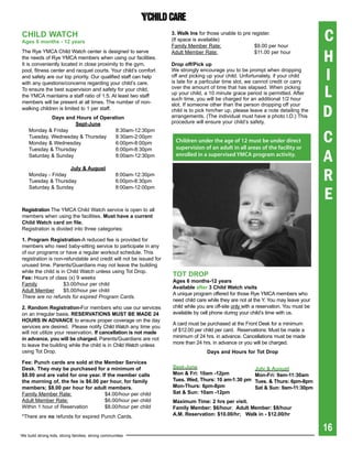 ChiLD WatCh
ages 6 months - 12 years
                                                                     3. Walk ins for those unable to pre register.
                                                                     (If space is available)
                                                                     Family Member Rate:                  $9.00 per hour
                                                                                                                                         C
The Rye YMCA Child Watch center is designed to serve
the needs of Rye YMCA members when using our facilities.
It is conveniently located in close proximity to the gym,
                                                                     Adult Member Rate:

                                                                     Drop off/pick up
                                                                                                          $11.00 per hour
                                                                                                                                         H
pool, fitness center and racquet courts. Your child’s comfort
and safety are our top priority. Our qualified staff can help
with any questions/concerns regarding your child’s care.
                                                                     We strongly encourage you to be prompt when dropping
                                                                     off and picking up your child. Unfortunately, if your child
                                                                     is late for a particular time slot, we cannot credit or carry
                                                                                                                                         I
To ensure the best supervision and safety for your child,
the YMCA maintains a staff ratio of 1:5. At least two staff
members will be present at all times. The number of non-
                                                                     over the amount of time that has elapsed. When picking
                                                                     up your child, a 10 minute grace period is permitted. After
                                                                     such time, you will be charged for an additional 1/2 hour
                                                                                                                                         L
                                                                                                                                         D
                                                                     slot. If someone other than the person dropping off your
walking children is limited to 1 per staff.                          child is to pick him/her up, please leave a note detailing the
             Days and hours of Operation                             arrangements. (The individual must have a photo I.D.) This
                      sept-June                                      procedure will ensure your child’s safety.


                                                                                                                                         C
    Monday & Friday                  8:30am-12:30pm
    Tuesday, Wednesday & Thursday    8:30am-2:00pm
    Monday & Wednesday               6:00pm-8:00pm                     Children under the age of 12 must be under direct
                                                                       supervision of an adult in all areas of the facility or

                                                                                                                                         A
    Tuesday & Thursday               6:00pm-8:30pm
    Saturday & Sunday                8:00am-12:30pm                    enrolled in a supervised YMCA program activity.



                                                                                                                                         R
                    July & august
    Monday - Friday                                 8:00am-12:30pm
    Tuesday & Thursday                              6:00pm-8:30pm


                                                                                                                                         E
    Saturday & Sunday                               8:00am-12:00pm



registration The YMCA Child Watch service is open to all
members when using the facilities. Must have a current
Child Watch card on file.
Registration is divided into three categories:

1. program registration-A reduced fee is provided for
members who need baby-sitting service to participate in any
of our programs or have a regular workout schedule. This
registration is non-refundable and credit will not be issued for
unused time. Parents/Guardians may not leave the building
while the child is in Child Watch unless using Tot Drop.
Fee: Hours of class (x) 9 weeks
                                                                     tOt DrOp
                                                                     ages 6 months-12 years
Family              $3.00/hour per child
                                                                     available after 3 Child Watch visits
Adult Member        $5.00/hour per child
                                                                     A unique program offered for those Rye YMCA members who
There are no refunds for expired Program Cards.
                                                                     need child care while they are not at the Y. You may leave your
2. random registration-For members who use our services              child while you are off-site only with a reservation. You must be
on an irregular basis. reserVatiONs MUst be MaDe 24                  available by cell phone during your child’s time with us.
hOUrs iN aDVaNCe to ensure proper coverage on the day
                                                                     A card must be purchased at the Front Desk for a minimum
services are desired. Please notify Child Watch any time you
will not utilize your reservation. if cancellation is not made       of $12.00 per child per card. Reservations: Must be made a
in advance, you will be charged. Parents/Guardians are not           minimum of 24 hrs. in advance. Cancellations must be made
to leave the building while the child is in Child Watch unless       more than 24 hrs. in advance or you will be charged.
using Tot Drop.                                                                      Days and hours for tot Drop

Fee: punch cards are sold at the Member services
Desk. they may be purchased for a minimum of                         sept-June                             July & august
$8.00 and are valid for one year. if the member calls                Mon & Fri: 10am -12pm                 Mon-Fri: 9am-11:30am
the morning of, the fee is $6.00 per hour, for family                tues. Wed, thurs: 10 am-1:30 pm       tues. & thurs: 6pm-8pm
members; $8.00 per hour for adult members.                           Mon-thurs: 6pm-8pm                    sat & sun: 9am-11:30pm
Family Member Rate:                $4.00/hour per child              sat & sun: 10am -12pm
Adult Member Rate:                 $6.00/hour per child              Maximum	Time:	2	hrs	per	visit.	
Within 1 hour of Reservation       $8.00/hour per child              Family Member: $6/hour; adult Member: $8/hour
*There are no refunds for expired Punch Cards.                       a.M. reservation: $10.00/hr; Walk in - $12.00/hr

                                                                                                                                         16
We build strong kids, strong families, strong communities
 