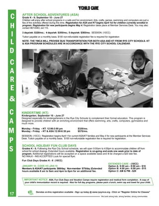 C    aFter sChOOL aDVeNtUres (asa)
     grade K - 6; september 10 - June 27
     Children will enjoy after school programs in a safe and fun environment. Arts, crafts, games, swimming and computers are just a


H
     few of the activities offered during this time. registration for AsA and KT begins April 1st for children currently enrolled in
     program. registration for new participants begins May 4. Registration takes place at Member Services Desk. You may also
     contact 967-6363, ext 115.


I    3 days/wk: $320/mo.; 4 days/wk: $355/mo.; 5 days/wk: $365/mo. SESSION: (10CC)
     Tuition payable on a monthly basis. $100 non-refundable registration fee is required for registration

L    NOte: the YMCa WiLL prOViDe bUs traNspOrtatiON FOr bOth asa aND Kt FrOM rYe CitY sChOOLs. Kt
     & asa prOgraM sCheDULes are iN aCCOrDaNCe With the rYe CitY sChOOL CaLeNDar.


D
C
A
R
E
&
C    KiNDertiMe (Kt)
     Kindergarten; september 10 - June 27

A
     Designed especially for kindergarteners in the Rye City Schools to complement their formal education. This program is
     designed to provide children with an enriching environment that offers swimming, arts, crafts, computers, gymnastics and
     much more.


M    Monday - Friday - Kt: 12:00-3:00 pm
     Monday - Friday - Kt & asa:12:00-6:30 pm
                                                              $320/mo.
                                                              $570/mo.

     SESSION: (10CC) Registration begins April 1 for current ASA/KT families and May 4 for new participants at the Member Services

P    Desk. Tuition payable on a monthly basis. $100 non-refundable registration fee is required for registration.




S
     sChOOL hOLiDaY FUN CLUb DaYs
     grades K - 6. Following the Rye City School schedule, we will open 9:00am to 4:00pm to accommodate children off from
     school for school closings. Extended hours available. registration is on-going and ends one week prior to date of
     program. Additional registrations will be accepted on a space available basis and ill be charged a $20 late fee.
     NO WALK - INS ACCEPTED! Look for special flyer.
     Fun Club Days grades K - 6 (10CC)
                                                                                               exteNDeD Care - (10CC)
     JaNUarY 18 - CODe:VC-JaN-18                                                               Option a: 8:00 am - 9:00 am - $10
     Members	&	ASA/KT	participants:	$60/day;		Non-member:	$75/day	(Extended	                   Option b: 4:00 pm - 6:00 pm - $15
     hours available 8 am to 9am and 4pm to 6pm for an additional fee.                         Option C: aM & pM - $20


       iMpOrtaNt NOtiCe: asa, Fun Club Days and Vacation Camps require registration and medical form completion. a copy of
       your child’s immunization record is required. also for full day programs, please pack a lunch, swim cap and towel for your child.




17
                   Denotes on-line registration available - sign up today @ www.ryeymca.org - Click on "register Online for Classes"

                                                                                       We build strong kids, strong families, strong communities
 
