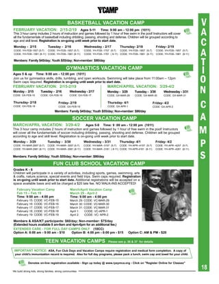 basKetbaLL VaCatiON CaMp                                                                           V
FebrUarY VaCatiON: 2/15-2/19 ages 5-11 time: 9:00 am - 12:00 pm (1011)
This 3 hour camp includes 2 hours of instruction and games followed by 1 hour of free swim in the pool! Instructors will cover                     A
                                                                                                                                                   C
all the fundamentals of basketball including dribbling, passing, shooting and defense. Children will be grouped according to
age and skill level. registration is on-going until week prior to start date.
Monday - 2/15                  tuesday - 2/16                  Wednesday - 2/17           thursday- 2/18               Friday- 2/19
CODE: YH-FEB-1557 (5-7)   CODE: YH-FEB--1657 (5-7)
CODE: YH-FEB--1581 (8-11) CODE: YH-FEB--1681 (8-11)
                                                               CODE: YH-FEB--1757 (5-7)   CODE: YH-FEB--1857 (5-7)
                                                               CODE: YH-FEB--1781 ( 8-11) CODE: YH-FEB--1881 (8-11)
                                                                                                                       CODE: YH-FEB--1957 (5-7)
                                                                                                                       CODE: YH-FEB--1981 (8-11)   A
Members: Family $45/day; Youth $55/day; Non-member: $90/day
                                                                                                                                                   T
ages 5 & up time: 9:00 am - 12:00 pm (1011)
                                               gYMNastiCs VaCatiON CaMp
                                                                                                                                                   I
Join us for gymnastics skills, drills, tumbling, and open workouts. Swimming will take place from 11:00am – 12pm
Swim caps required. registration is on-going until week prior to start date.                                                                       O
                                                                                                                                                   N
FebrUarY VaCatiON: 2/15-2/19                                                    MarCh/apriL VaCatiON: 3/29-4/2
Monday - 2/15           tuesday - 2/16            Wednesday - 2/17              Monday - 3/29        tuesday - 3/30          Wednesday - 3/31
CODE: Gx-FEB-15         CODE: Gx-FEB-16           CODE: Gx-FEB-17               CODE: Gx-MAR-29      CODE: Gx-MAR-30         CODE: Gx-MAR-31

thursday- 2/18
CODE: Gx-FEB-18
                                        Friday- 2/19
                                        CODE: Gx-FEB-19
                                                                                thursday- 4/1
                                                                                CODE: Gx-APR-1
                                     Members: Family $45/day; Youth $55/day; Non-member: $90/day
                                                                                                                     Friday- 4/2
                                                                                                                     CODE: Gx-APR-2                C
                                                     sOCCer VaCatiON CaMp                                                                          A
MarCh/apriL VaCatiON: 3/29-4/2
                                                                                                                                                   M
                                                     ages 5-9 time: 9 :00 am - 12:00 pm (1011)
This 3 hour camp includes 2 hours of instruction and games followed by 1 hour of free swim in the pool! Instructors
will cover all the fundamentals of soccer including dribbling, passing, shooting and defense. Children will be grouped
according to age and skill level. Registration is on-going until week prior to start date.
Monday - 3/29                  tuesday - 3/30
CODE: YH-MAR-2957 (5-7) CODE: YH-MAR--3057 (5-7)
CODE: YH-MAR-2981 (8-11) CODE: YH-MAR--3081 (8-11)
                                                               Wednesday - 3/31          thursday- 4/1
                                                               CODE: YH-MAR--3157 (5-7) CODE: YH-APR--4157 (5-7)
                                                               CODE: YH-MAR--3181 ( 8-11) CODE: YH-APR-4181 (8-11)
                                                                                                                       Friday- 4/2
                                                                                                                       CODE: YH-APR--4257 (5-7)
                                                                                                                       CODE: YH-APR--4281 (8-11)
                                                                                                                                                   P
Members: Family $45/day; Youth $55/day; Non-member: $90/day                                                                                        S
                                    FUN CLUb sChOOL VaCatiON CaMp
grades K - 6
Children will participate in a variety of activities, including sports, games, swimming, arts
& crafts, nature,science, special events and field trips. Swim caps required. registration
is on-going until week prior to start date. Additional registrations will be accepted on a
space available basis and will be charged a $20 late fee. NO WALK-INS ACCEPTED!
   February Vacation Camp                          March/april Vacation Camp
   Feb 15 – Feb 19                                 March 29 - april 2
   time: 9:00 am - 4:00 pm                         time: 9:00 am - 4:00 pm
   February   15:   CODE:   VC-FEB-15              March 29:   CODE: VC-MAR-29
   February   16:   CODE:   VC-FEB-16              March 30:   CODE: VC-MAR-30
   February   17:   CODE:   VC-FEB-17              March 31:   CODE: VC-MAR-31
   February   18:   CODE:   VC-FEB-18              April 1:    CODE: VC-APR-1
   February   19:   CODE:   VC-FEB-19              April 2:    CODE: VC- APR-2

Members & asa/Kt participants: $60/day; Non-member: $75/day
(Extended	hours	available	8	am-9am	and	4pm-6pm	for	an	additional	fee.)		
exteNDeD Care - FOr FULL DaY CaMps ONLY (10CC)
Option a: 8:00 am - 9:00 am - $10     Option b: 4:00 pm - 6:00 pm - $15                          Option C: aM & pM - $20

                             teeN VaCatiON CaMps                                 please see p. 36 & 37 for details


 iMpOrtaNt NOtiCe: asa, Fun Club Days and Vacation Camps require registration and medical form completion. a copy of
 your child’s immunization record is required. also for full day programs, please pack a lunch, swim cap and towel for your child.


             Denotes on-line registration available - sign up today @ www.ryeymca.org - Click on "register Online for Classes"

We build strong kids, strong families, strong communities
                                                                                                                                                   18
 