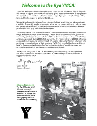 Welcome to the Rye YMCA!
As you leaf through our extensive program guide, I hope you will find a broad array of programs
and services to support your health and well-being goals. We have worked hard to recognize the
diverse needs of our members and believe that the scope of programs offered will help adults,
teens and families to grow in spirit, mind and body.

With our knowledgeable, caring staff and extensive facilities, we will help you take steps toward
a healthier lifestyle. We are also a community where you can connect with others, release stress,
and nurture your whole self. At the Rye YMCA, our top priority is to create a place for you and
your family to relax, play, and strengthen family ties.

As we approach our 100th year in Rye, the YMCA remains committed to serving the communities
of Rye, Harrison, Larchmont and Mamaroneck. We are driven by community need, guided by
community volunteers and open to all. I would like to thank our donors and supporters for their
continuing generosity during 2009 which allowed the Rye Y to provide over $250,000 in financial
assistance to individuals and families in need. We are also indebted to the many volunteers who
contribute thousands of hours of their time to the YMCA. This form of philanthropy and “giving
back” to the community allows the Rye Y to continue its mission of providing an open and
accessible environment to all, regardless of financial circumstance.

Thank you for being a part of the YMCA and helping us to build strong kids, strong families
and strong communities. Please do not hesitate to contact me if you have any questions or
suggestions for your YMCA!




Gregg Howells
Executive Director




Mission Statement:
The Rye YMCA is a family
oriented community
service organization which
welcomes all people and
promotes positive values
through programs that
build spirit, mind and body.
 
