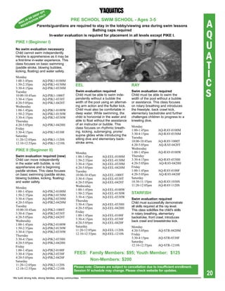 FF
                   PO
               d RO NLy!
             OR ION O

                                                                                                                                        A
         -IN
      AIL STRA
               T                                  pre sChOOL sWiM sChOOL - ages 3-5
     M GI
      RE          parents/guardians        are required to stay in the lobby/viewing area during swim lessons

                                                                                                                                        Q
                                                        bathing caps required
                               in-water	evaluation	is	required	for	placement	in	all	levels	except	PIKE	I.


                                                                                                                                        U
  piKe i (beginner i)
  No swim evaluation necessary

                                                                                                                                        A
  Child cannot swim independently.
  He/she is apprehensive as it may be


                                                                                                                                        T
  a first-time in-water experience. This
  class focuses on basic swimming
  (paddle stroke, blowing bubbles,
  kicking, floating) and water safety.
  Monday                                                                                                                                I
  1:00-1:45pm
  1:50-2:35pm
                         AQ-PIK1-0100M
                         AQ-PIK1-0150M                eeL                                    raY                                        C
                                                                                                                                        S
  3:30-4:15pm            AQ-PIK1-0330M
  Tuesday                                             swim evaluation required               swim evaluation required
  10:00-10:45am          AQ-PIK1-1000T                Child must be able to swim inde-       Child must be able to swim the
  3:30-4:15pm            AQ-PIK1-0330T                pendently without a bubble the         width of the pool without a bubble
  4:20-5:05pm            AQ-PIK1-0420T                width of the pool using an alternat-   or assistance. This class focuses
  Wednesday                                           ing arm action and the flutter kick.   on rotary breathing and introduces
  1:00-1:45pm            AQ-PIK1-0100W                Child must also be comfortable in      the freestyle, back crawl kick,
  1:50-2:35pm            AQ-PIK1-0150W                deep water. While swimming, the        elementary backstroke and further
  3:30-4:15pm            AQ-PIK1-0330W                child is horizontal in the water and   challenges children to progress to a
  Thursday                                            able to float without the assistance   kneeling dive.
  4:20-5:05pm            AQ-PIK1-0420H                of an instructor or bubble. This
                                                      class focuses on rhythmic breath-      Monday
  Friday                                                                                     1:00-1:45pm         AQ-RAY-0100M
  3:30-4:15pm            AQ-PIK1-0330F                ing, kicking, submerging, prone/
                                                      supine glides while introducing the    3:30-4:15pm         AQ-RAY-0330M
  Saturday                                                                                   Tuesday
  11:20-12:05pm          AQ-PIK1-1120S                sitting dive and elementary back-
                                                      stroke arms.                           10:00-10:45am       AQ-RAY-1000T
  12:10-12:55pm          AQ-PIK1-1210S                                                       4:20-5:05pm         AQ-RAY-0420T
                                                                                             Wednesday
  piKe ii (beginner ii)                                                                      1:00-1:45pm         AQ-RAY-0100W
                                                      Monday
  swim evaluation required (new)                      1:00-1:45pm       AQ-EEL-0100M         Thursday
  Child can move independently                        1:50-2:35pm       AQ-EEL-0150M         3:30-4:15pm         AQ-RAY-0330H
  in the water with bubble, is not                    3:30-4:15pm       AQ-EEL-0330M         4:20-5:05pm         AQ-RAY-0420H
  apprehensive and is beginning                       4:20-5:05pm       AQ-EEL-0420M         Friday
  paddle strokes. This class focuses                  Tuesday                                1:00-1:45pm         AQ-RAY-0100F
  on basic swimming (paddle stroke,                   10:00-10:45am     AQ-EEL-1000T         4:20-5:05pm         AQ-RAY-0420F
  blowing bubbles, kicking, floating)                 3:30-4:15pm       AQ-EEL-0330T         Saturday
  and water safety.                                   4:20-5:05pm       AQ-EEL-0420T         10:30-11:15pm       AQ-RAY-1030S
                                                      Wednesday                              11:20-12:05pm       AQ-RAY-1120S
  Monday
                                                      1:00-1:45pm       AQ-EEL-0100W
  1:00-1:45pm            AQ-PIK2-0100M
  1:50-2:35pm            AQ-PIK2-0150M
                                                      1:50-2:35pm       AQ-EEL-0150W         starFish
                                                      3:30-4:15pm       AQ-EEL-0330W
  3:30-4:15pm            AQ-PIK2-0330M                                                       swim evaluation required
                                                      Thursday
  4:20-5:05pm            AQ-PIK2-0420M                                                       Child must successfully demonstrate
                                                      3:30-4:15pm       AQ-EEL-0330H
  Tuesday                                                                                    all skills required at the ray level.
                                                      4:20-5:05pm       AQ-EEL-0420H
  10:00-10:45am          AQ-PIK2-1000T                                                       This class solidifies the child's skills
                                                      Friday
  3:30-4:15pm            AQ-PIK2-0330T                                                       in rotary breathing, elementary
                                                      1:00-1:45pm       AQ-EEL-0100F
  4:20-5:05pm            AQ-PIK2-0420T                                                       backstroke, front crawl, introduces
                                                      3:30-4:15pm       AQ-EEL-0330F
  Wednesday                                                                                  back crawl and breaststroke kick.
                                                      4:20-5:05pm       AQ-EEL-0420F
  1:00-1:45pm            AQ-PIK2-0100W
                                                      Saturday                               Monday
  1:50-2:35pm            AQ-PIK2-0150W
                                                      11:20-12:05pm     AQ-EEL-1120S         4:20-5:05pm         AQ-STR-0420M
  3:30-4:15pm            AQ-PIK2-0330W
                                                      12:10-12:55pm     AQ-EEL-1210S         Friday
  Thursday
  3:30-4:15pm            AQ-PIK2-0330H                                                       3:30-4:15pm         AQ-STR-0330F
  4:20-5:05pm            AQ-PIK2-0420H                                                       Saturday
  Friday                                                                                     12:10-12:55pm       AQ-STR-1210S
  1:00-1:45pm            AQ-PIK2-0100F
  3:30-4:15pm            AQ-PIK2-0330F               Fees: Family Members: $95; Youth Member: $125
  4:20-5:05pm            AQ-PIK2-0420F
  Saturday                                                 Non-Members: $200
  11:20-12:05pm          AQ-PIK2-1120S
                                                    please note: Classes are subject to cancellation due to insufficient enrollment.
  12:10-12:55pm          AQ-PIK2-1210S
                                                                                                                                        20
                                                    session iV schedule may change. please check website for updates.

We build strong kids, strong families, strong communities
 