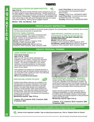 A    eNDUraNCe/triathLON sWiM praCtiCe
     ages 18 & up
                                                                                      Level 1 prep Class: for swimmers who have
                                                                                      not participated in the Endurance/Triathlon

Q
     A coached, endurance-oriented freestyle practice designed to give you
     the skills needed for longer distance swimming. Practice will focus on           Swim Practice.
     increasing efficiency, pacing and stroke mechanics, while building fitness       tuesday: 8:00-9:15 pm - AQ-ENDUR1-0800T
                                                                                      Level 2 prep Class: for swimmers who have

U
     and endurance. Prerequisites: Participants should be comfortable in the
     water and be able to swim 200 yards (8 lengths) with ease (not speed)            completed the Level 1 Prep Class.
     using rotary breathing. Bathing cap and goggles required.                        thursday: 8:00-9:30 pm - AQ-ENDUR2-0800H


A    Member: $100; Non-Member: $125



T                                            priVate aqUatiC iNstrUCtiON

I     Request forms must be submitted for all private aquatic programs. No voicemail please. Forms at Member Service Desk
      or at www.ryeymca.org (click on aquatics tab)


C     priVate sWiM LessONs
      One on one instruction from 3 years old through adult
      (all swimming abilities). Each lesson is 1/2 hour in
                                                                         seMi-priVate LessONs (MaxiMUM tWO
                                                                         partiCipaNts OF siMiLar age aND abiLitY)

S     length. Lessons can be arranged back to back for a                 pLease NOte that YOU MUst prOViDe the
      one-hour session if desired.                                       seCOND partiCipaNt
      Member: $40 per half hour, 4-sessions: $150;                       Member: $30 per half hour per person
      6-sessions: $225; 8-sessions; $285                                 4-sessions: $115; 6-sessions: $165; 8-sessions: $215
      Non-Member (adults only): $50 per half hour,                       Non-Member: (adults only):$40 per half hour per person
      4-sessions: $190; 6-sessions: $280; 8-sessions; $360               4-sessions: $150; 6-sessions: $225; 8-sessions: $285


                                              aqUatiC persONaL traiNiNg
        sWiM strOKe CheCK Up
        Video stroke analysis
        ages 12 & up Co-ed
        Have you ever had your stroke videotaped and
        analyzed by a swim coach? Improve your swimming
        technique with our underwater digital video camera
        analysis. You will get a breakdown of your stroke
        mechanics and recommendations for improvement.
        Above water video will also be shot for a complete
        picture of your stroke.
        Video feedback and analysis are essential elements in
        any swimmer’s plan for long-term stroke improvement. If
        you would like to train smarter and swim more efficiently,
        video stroke analysis is for you!
        $95 for a private 60-minute session
                                                                           aqUa exerCise persONaL traiNiNg:
       ONe-ON-ONe hYDrO piLates:                           NeW             Aquatic training offers advantages one cannot achieve
                                                                           on dry land, regardless of the participant's condition. By
       Certified Hydro-Pilates instructors are available on an             combining low-impact aerobics and strength training with
       individual basis for members interested in non-impact               the buoyancy of the water, exercisers obtain cardiovascular
       strengthening and stretching movements in the pool.                 and muscle toning benefits without straining joints and
       Pilates in the water helps develop trunk stabilization,             muscles.
       enhances muscle strength, helps correct posture and
       relieves stress. These exercises initiate movement from             Aquatic exercise is great for people with joint pain or
       the abdominals, lower back, hip and buttocks and flow               undergoing rehabilitation, but also wonderfully effective
       outward to the extremities. The postures and movements              for healthy adults and athletes seeking a training edge.
       are adaptable for anyone.                                           Trainers design personalized programs to help participants
       Membership required. ages 16 & up                                   achieve their fitness goals.
                                                                           Membership required. ages 16 & up
       1 session: $73; 3 sessions: $210; 5 sessions: $348;
       10 sessions: $665                                                   1 session: $ 73; 3 sessions: $210; 5 sessions: $348;
                                                                           10 sessions: $665

             please note: pre-payment and a minimum of 8 hours cancellation notice is required for private and semi-private lessons.
                           otherwise, payment for lesson is non-refundable and cannot be applied to future lessons.


             Denotes on-line registration available - sign up today @ www.ryeymca.org - Click on "register Online for Classes"

25                                                                                      We build strong kids, strong families, strong communities
 