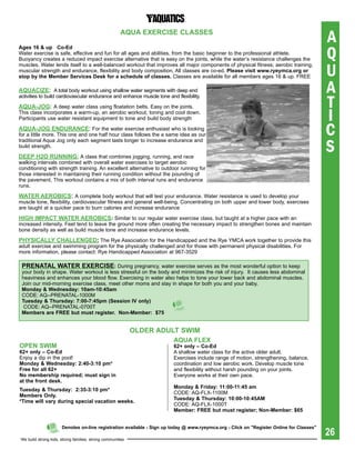 aqUa exerCise CLasses
                                                                                                                                          A
                                                                                                                                          Q
ages 16 & up Co-ed
Water exercise is safe, effective and fun for all ages and abilities, from the basic beginner to the professional athlete.
Buoyancy creates a reduced impact exercise alternative that is easy on the joints, while the water’s resistance challenges the

                                                                                                                                          U
muscles. Water lends itself to a well-balanced workout that improves all major components of physical fitness; aerobic training,
muscular strength and endurance, flexibility and body composition. All classes are co-ed. please visit www.ryeymca.org or
stop by the Member services Desk for a schedule of classes. Classes are available for all members ages 16 & up. FREE

aqUaCiZe: A total body workout using shallow water segments with deep end                                                                 A
                                                                                                                                          T
activities to build cardiovascular endurance and enhance muscle tone and flexibility.

aqUa-JOg: A deep water class using floatation belts. Easy on the joints.
This class incorporates a warm-up, an aerobic workout, toning and cool down.
Participants use water resistant equipment to tone and build body strength                                                                I
aqUa-JOg eNDUraNCe: For the water exercise enthusiast who is looking
for a little more. This one and one half hour class follows the a same idea as our                                                        C
                                                                                                                                          S
traditional Aqua Jog only each segment lasts longer to increase endurance and
build strength.

Deep h2O rUNNiNg: A class that combines jogging, running, and race
walking intervals combined with overall water exercises to target aerobic
conditioning with strength training. An excellent alternative to outdoor running for
those interested in maintaining their running condition without the pounding of
the pavement. This workout contains a mix of both interval runs and endurance
runs.

Water aerObiCs: A complete body workout that will test your endurance. Water resistance is used to develop your
muscle tone, flexibility, cardiovascular fitness and general well-being. Concentrating on both upper and lower body, exercises
are taught at a quicker pace to burn calories and increase endurance

high iMpaCt Water aerObiCs: Similar to our regular water exercise class, but taught at a higher pace with an
increased intensity. Feet tend to leave the ground more often creating the necessary impact to strengthen bones and maintain
bone density as well as build muscle tone and increase endurance levels.

phYsiCaLLY ChaLLeNgeD: The Rye Association for the Handicapped and the Rye YMCA work together to provide this
adult exercise and swimming program for the physically challenged and for those with permanent physical disabilities. For
more information, please contact: Rye Handicapped Association at 967-3529

 preNataL Water exerCise: During pregnancy, water exercise serves as the most wonderful option to keep
 your body in shape. Water workout is less stressful on the body and minimizes the risk of injury. It causes less abdominal
 heaviness and enhances your blood flow. Exercising in water also helps to tone your lower back and abdominal muscles.
 Join our mid-morning exercise class, meet other moms and stay in shape for both you and your baby.
 Monday & Wednesday: 10am-10:45am
 CODE: AQ--PRENATAL-1000M
 tuesday & thursday: 7:00-7:45pm (session iV only)
  CODE: AQ--PRENATAL-0700T
 Members are Free but must register. Non-Member: $75


                                                            OLDer aDULt sWiM
                                                                        aqUa FLex
OpeN sWiM                                                               62+ only – Co-ed
62+ only – Co-ed                                                        A shallow water class for the active older adult.
Enjoy a dip in the pool!                                                Exercises include range of motion, strengthening, balance,
Monday & Wednesday: 2:40-3:10 pm*                                       coordination and low aerobic work. Develop muscle tone
Free for all 62+                                                        and flexibility without harsh pounding on your joints.
No membership required; must sign in                                    Everyone works at their own pace.
at the front desk.
                                                                        Monday & Friday: 11:00-11:45 am
tuesday & thursday: 2:35-3:10 pm*
                                                                        CODE: AQ-FLx-1100M
Members Only.
                                                                        tuesday & thursday: 10:00-10:45aM
*time will vary during special vacation weeks.
                                                                        CODE: AQ-FLx-1000T
                                                                        Member: Free but must register; Non-Member: $65



                                                                                                                                          26
                      Denotes on-line registration available - sign up today @ www.ryeymca.org - Click on "register Online for Classes"

We build strong kids, strong families, strong communities
 