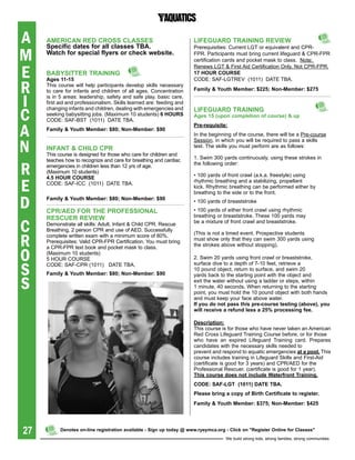A    aMeriCaN reD CrOss CLasses
     specific dates for all classes tba.
                                                                      LiFegUarD traiNiNg reVieW

M
                                                                      Prerequisities: Current LGT or equivalent and CPR-
     Watch for special flyers or check website.                       FPR. Participants must bring current lifeguard & CPR-FPR
                                                                      certification cards and pocket mask to class. Note:


E
                                                                      Renews LGT & First Aid Certification Only, Not CPR-FPR.
     babYsitter traiNiNg                                              17 hOUr COUrse
                                                                      CODE: SAF-LGTREV (1011) DATE TBA.

R
     ages 11-15
     This course will help participants develop skills necessary
     to care for infants and children of all ages. Concentration      Family & Youth Member: $225; Non-Member: $275


I    is in 5 areas: leadership, safety and safe play, basic care,
     first aid and professionalism. Skills learned are: feeding and


C
     changing infants and children, dealing with emergencies and      LiFegUarD traiNiNg
     seeking babysitting jobs. (Maximum 10 students) 6 hOUrs          ages 15 (upon completion of course) & up
     CODE: SAF-BST (1011) DATE TBA.

A
                                                                      pre-requisite:
     Family & Youth Member: $80; Non-Member: $90
                                                                      In the beginning of the course, there will be a Pre-course


N
                                                                      Session, in which you will be required to pass a skills
     iNFaNt & ChiLD Cpr                                               test. The skills you must perform are as follows:
     This course is designed for those who care for children and
     teaches how to recognize and care for breathing and cardiac      1. Swim 300 yards continuously, using these strokes in

R    emergencies in children less than 12 yrs of age.                 the following order:
     (Maximum 10 students)
                                                                      • 100 yards of front crawl (a.k.a. freestyle) using

E
     4.5 hOUr COUrse
     CODE: SAF-ICC (1011) DATE TBA.                                   rhythmic breathing and a stabilizing, propellant
                                                                      kick. Rhythmic breathing can be performed either by
                                                                      breathing to the side or to the front.

D    Family & Youth Member: $80; Non-Member: $90

     Cpr/aeD FOr the prOFessiONaL
                                                                      • 100 yards of breaststroke
                                                                      • 100 yards of either front crawl using rhythmic
     resCUer reVieW                                                   breathing or breaststroke. These 100 yards may

C    Demonstrate all skills: Adult, Infant & Child CPR, Rescue
     Breathing, 2 person CPR and use of AED. Successfully
                                                                      be a mixture of front crawl and breaststroke.



R
     complete written exam with a minimum score of 80%.               (This is not a timed event. Prospective students
     Prerequisites: Valid CPR-FPR Certification. You must bring       must show only that they can swim 300 yards using
                                                                      the strokes above without stopping).

O
     a CPR-FPR text book and pocket mask to class.
     (Maximum 10 students)
     5 HOUR COURSE                                                    2. Swim 20 yards using front crawl or breaststroke,


S    CODE: SAF-CPR (1011) DATE TBA.                                   surface dive to a depth of 7-10 feet, retrieve a
                                                                      10 pound object, return to surface, and swim 20
     Family & Youth Member: $80; Non-Member: $90                      yards back to the starting point with the object and

S                                                                     exit the water without using a ladder or steps, within
                                                                      1 minute, 40 seconds. When returning to the starting
                                                                      point, you must hold the 10 pound object with both hands
                                                                      and must keep your face above water.
                                                                      if you do not pass this pre-course testing (above), you
                                                                      will	receive	a	refund	less	a	25%	processing	fee.

                                                                      Description:
                                                                      This course is for those who have never taken an American
                                                                      Red Cross Lifeguard Training Course before, or for those
                                                                      who have an expired Lifeguard Training card. Prepares
                                                                      candidates with the necessary skills needed to
                                                                      prevent and respond to aquatic emergencies at a pool. This
                                                                      course includes training in Lifeguard Skills and First-Aid
                                                                      (certificate is good for 3 years) and CPR/AED for the
                                                                      Professional Rescuer. (certificate is good for 1 year).
                                                                      this course does not include Waterfront training.
                                                                      CODe: saF-Lgt (1011) Date tba.
                                                                      please bring a copy of birth Certificate to register.
                                                                      Family & Youth Member: $375; Non-Member: $425




27         Denotes on-line registration available - sign up today @ www.ryeymca.org - Click on "register Online for Classes"
                                                                                    We build strong kids, strong families, strong communities
 