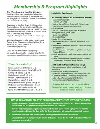 Membership & Program Highlights
The Y Roadmap to a Healthier Lifestyle
Would you like to take steps toward a healthier
                                                           Included in Membership:
lifestyle but don't know how to get started? We
                                                           The following facilities are available to all members
encourage you to take a quick on-line assessment of
                                                           • 6 lane Brookside Pool
your health and well-being.
                                                           • 4 lane Pa Cope Pool
                                                           • State of the art Fitness Center with FitLinxx- new
Developed by Stanford University’s Prevention
                                                             members receive a fitness assessment
Research Center, this personalized, confidential
                                                           • Fitness Annex
survey provides immediate feedback which can then
                                                           • Full size Gymnasium - gymnastics, basketball,
be used to discover your best route to success at the
                                                             volleyball, soccer, youth sports
YMCA. Take the survey today at:
                                                           • Group Fitness Studio
https://healthimprovement.stanford.edu/amway/
                                                           • Racquetball Court
                                                           • Locker Rooms with saunas
 When you have your results, please contact Laura
                                                           • Game Room with pool table, air hockey and more
Tiedge, Senior Director of the Healthy Lifestyles, at
                                                                     Plus....
967-6363, ext. 107 or by email at
                                                           • Free daily aqua exercise, spinning classes and group
lauratiedge@ryeymca.org.
                                                             exercise classes
                                                           • Free YMCA classes at the Wainwright House including
Laura and her staff will help you develop a
                                                             Yoga and Pilates
personalized roadmap for a healthier lifestyle. This
                                                           • Family Members choose from a selection of free tot
consultation is available to all members at no charge.
                                                             classes
                                                           • Family Members enjoy free Family Gym, Swim and
                                                             Dinner events plus other family activities

  What's New at the Rye Y                                  Additional Benefits (extra fees may apply):
  Family Skate, Swim & Dinner, 1/16 - p. 11                • Member rates and priority registration for all
                                                             programs
  Mother Daughter Jewelry Party, 3/20 - p. 12
                                                           • Personal and small group training
  Baby Sports (ages 2-3), p. 13                            • First Steps program for new & returning exercisers
  Guitar Lessons (ages 5-10), p. 14                        • Child Watch and Tot Drop babysitting services
  One-on-One Hydro Pilates, p. 25                          • After School Adventures and Kindertime
  Olympic Games (ages 4-5), p. 33                          • Summer Camp and Vacation Camps
  Volleyball Tournament (grades 9-12), p. 35
  Dodgeball Tournament (grades 9-12), p. 35                  Financial assistance available.
  Teen Poetry Slam (grades 9-12), p. 35                    Please visit www.ryeymca.org and click on
  Spring Break Stowe Ski Trip (ages 12-15), p. 36                   Financial Aid for details.




      STAY UP TO DATE WITH ALL RYE Y PROGRAMS AND EVENTS AT WWW.RYEYMCA.ORG
  •    Click on News/Events on our top menu bar and view our calendar listings. Get Y events delivered to
       your browser via RSS Feed or sent to your Outlook or iCal calendar.
  •    If you're not already receiving email communications from us, be sure to sign up for our monthly
       email newsletter. Click on the Sign Up for Our Email Newsletter tab on our homepage (left column)
  •    Follow us on Twitter or view Twitter updates in the upper right column of our homepage
  •    Click on the Facebook icon (lower right column) to become a fan of the Rye YMCA and be the first to view
       videos and news articles.
                                                                                                                    2
 