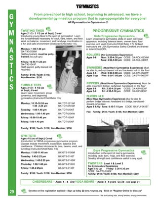 G               From pre-school to high school, beginning to advanced, we have a
             developmental gymnastics program that is age-appropriate for everyone!

Y                                                  all gymnastics in gymnasium 2



M    tWistiNg tiKes
     ages 2 1/2 - 3 1/2 (as of sept.) Co-ed
     Introducing young tikes to the sport of gymnastics! Learn
                                                                           prOgressiVe gYMNastiCs
                                                                             girls progressive gymnastics

N
     the fundamentals necessary for vault, bars, beam, and floor.    Learn progressive gymnastics skills on each individual
     Work on balance, movement, and hand-eye coordination in         apparatus, including balance beam, uneven bars, floor
     a fun and safe environment (Instructor/Child ratio 1:5).        exercise, and vault (Instructor/Child Ratio 1:7). All lead


A
                                                                     instructors are USA Gymnastics Safety Certified and trained
     Monday: 1:00-1:40 pm                                            in Infant Child CPR.
     Gx-TIK-0100M
     (Without parent, must be potty-

S
                                                                     rOLLers (No	Gymnastics	Experience)	
     trained; no pull-ups)                                           ages 5-8       Mon: 3:30-4:30 pm CODE: Gx-ROL-0330M
                                                                                    tues: 4:00-5:00 pm CODE: Gx-ROL-0400T


T
     Friday: 10:45-11:25 pm
     Gx-TIK-1045F
     (With parent, potty-trained not                                 sWiNgers		(Must	Have	Gymnastics	Experience)	Must

I
     required)                                                       be able to perform forward roll and backward roll on the floor
                                                                     ages 5-6       Wed: 5:00-6:00 pm CODE: Gx-SWI-0500W
     Family: $100; Youth: $110;

C
                                                                     ages 7-up      Wed: 6:00-7:00 pm CODE: Gx-SWI-0600W
     Non-Member: $150

                                                                     Kippers		(Must	Have	Gymnastics	Experience) Must be
S    tUMbLe tOts
     ages 3 1/2 - 4 1/2 (as
     of sept.) Co-ed
                                                                     able to perform bridge, cartwheel, handstand on the floor
                                                                     ages 5-6
                                                                     ages 7-9
                                                                                    Fri: 3:30-4:30 pm CODE: Gx-KIP-0330F
                                                                                    Fri: 4:30-5:30 pm CODE: Gx-KIP-0430F
     Learn basic movement, group
     dynamics, and beginning                                         FLYers i & ii
     gymnastics (Instructor/Child Ratio 1:5).                        (Must	Have	Gymnastics	Experience)	Must be able to
                                                                     perform bridge kickover, handstand to a bridge, handstand-
     Monday: 10:15-10:55 am              Gx-TOT-1015M                forward roll on floor.
              1:45 2:25 pm               Gx-TOT-0145M                ages 8 & Up tues: 6:15-7:15 pm CODE: Gx-FLY-0615T
     tuesday: 1:00-1:40 pm               Gx-TOT-0100T
                                                                     Fee: Family: $140; Youth: $155; Non-Member: $200
     Wednesday: 1:00-1:40 pm             Gx-TOT-0100W
     Friday: 10:00-10:40 pm              Gx-TOT-1000F
     Friday: 1:00-1:40 pm                Gx-TOT-0100F

     Family: $100; Youth: $110; Non-Member: $150


     gYM tOts
     ages 4-5 (as of sept.) Co-ed
     Introduction to YMCA progressive gymnastics program.
     Classes include movement, exploration, balance and
     confidence. Children introduced to bars, beams, vault, and
     tumbling (Instructor/Child Ratio 1:5).
                                                                            boys progressive gymnastics
     Monday: 11:00-11:40 am              Gx-GTS-1100M                  Introduction to the sport of men’s gymnastics,
     tuesday: 1:45-2:25 pm               Gx-GTS-0145T                  including vault, bars, rings, and floor exercise.
                                                                       Develop strength and confidence useful to any sport.
     Wednesday: 1:45-2:25 pm             Gx-GTS-0145W
     thursday: 1:00-1:40 pm              Gx-GTS-0100H                  tWisters Level 1 & Level 2
                                                                       No	Gymnastics	Experience
     Friday: 1:45-2:25pm                 Gx-GTS-0145F                  ages 5 & Up     Friday: 3:30-4:30 pm
                                                                       CODE: Gx-TWI-0330F
     Family: $100; Youth: $110; Non-Member: $150                       Family: $140; Youth: $155; Non-Member: $200


                Cheerbears – ages: 4 – 8 and YOga bears – ages: 3 - 6 years Co-ed - see page 31


29          Denotes on-line registration available - sign up today @ www.ryeymca.org - Click on "register Online for Classes"

                                                                                   We build strong kids, strong families, strong communities
 