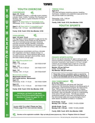 Y           YOUTH exeRciSe                                           tWeeN YOga
                                                                     ages 9-12
     Cheerbears                                                      This class will feature stretching postures, breathing
     ages: 4-8 Co-ed                                                 techniques, meditation and cooperative yoga games that

O    The CheerBears Program, a nationally known program,
     includes: Cheer, Chants, Tumbling, Pom Routines, and
     Stunting. This class is a great introduction for future
                                                                     will promote health and well being.
                                                                     .
                                                                     Wednesday: 4:00 – 5:00 pm


U
     cheerleaders!                                                   Gx-TWEEN-0400W
     ages 4 – 5 (Class held in Y racquetball court)                  Family: $100; Youth: $115; Non-Member: $150
     Wednesday: 10:15 - 11:00 am Gx-CHEER-1015W
                                                                                 YOUTH SPORTS
T    ages 5 – 8 (Class held in Y racquetball court)
     Monday: 4:30 – 5:15 pm Gx-CHEER-0430M



H
     Family: $140; Youth: $155; Non-Member: $195


     YOga bears

E
     ages: 3-6 years Co-ed
     The Yoga Bears creative approach to yoga can be very
     helpful for children whose bodies are still developing.

X
     The use of animated poses and basic stretching
     exercises promote strength, flexibility, coordination
     and body awareness. Breathing and visualization

E    techniques teach kids how to focus, relax and develop
     self-control.


R    Kids will improve concentration and focus, stimulate
     their imagination and help to release energy in a
     fun, safe environment. Using interactive games and

C    animated postures, kids learn about animals, nature
     and basic anatomy through yoga.                                 priVate spOrts extra

I
                                                                     One on one sports instruction for ages 3 and up to adult.
     rye YMCa racquetball Court                                      Improve eye/hand coordination, soccer/basketball skills, or
     ages: 3-4                                                       locomotor movements. Each lesson is 1/2 hour in length.

S    Friday: 1:45 - 2:25 pm
     ages: 4-5
                                         Gx-YOGA-0145F               Lessons can be arranged back to back for a one-hour
                                                                     session if desired. Contact Athletic Director at ext 300.


E    Tuesday: 10:15 -11:00 am            Gx-YOGA-1015T               Member: $70 per half hour
                                                                     CODE: YH-PRI-LESS
     ages: 5-6                                                       Non-Member: $85 per half hour
     Tuesday: 3:30 – 4:15 pm             Gx-YOGA-0330T


&    Mamaroneck Location
     Westchester squash Court
     628 Fayette avenue, Mamaroneck
                                                                        please Note: 24 hour cancellation notice is required for
                                                                        private and semi-private lessons. Otherwise, payment for
                                                                        class is non-refundable and not for use on future classes.



S
     ages 3-4
     Wednesday: 10:30 - 11:10 am  Gx-YOGA-1030W                      gOLF eNriChMeNt
                                                                     at the rye YMCa

P
     ages 4-5                                                        Play fun and interactive golf games with Total Golf
     Wednesday: 11:15 - 11:55 am         Gx-YOGA-1115W               Adventures! TGA introduces students to the lifelong game of
                                                                     golf through a Golf Enrichment program. No need to bring

O    Family: $140; Youth: $155; Non-Member: $195                     clubs. TGA provides all necessary equipment. Children
                                                                     will play games while learning fundamental and advanced
                                                                     techniques, rules and etiquette, and gain an understanding

R          phYsiCaL aCtiVitY CLUb (paC)
        a One-on-One personalized approach to
                                                                     of the parts of the golf course. TGA will give students
                                                                     achievement awards to honor their accomplishments as


T
           Nutrition & Fitness for ages 10 - 14                      they demonstrate safety and success throughout the 9
                       see page 37                                   week session. Enrollment is limited to 15 students.



S
                                                                     K-3rd grade - Co-ed
                                                                     Monday 3:30 - 4:30 pm         CODE: YH-GOL-0330M

      is your child 12 or older? please see teen                     4th-8th grade - Co-ed
      Fitness,	page	37	for	more	exercise	classes.	                   Monday 4:30 - 5:30 pm         CODE: YH-GOL-0430M

                                                                     Family: $200; Youth: $215; Non-Member: $280


31          Denotes on-line registration available - sign up today @ www.ryeymca.org - Click on "register Online for Classes"

                                                                                   We build strong kids, strong families, strong communities
 