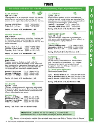 Y
       All of our Youth Sports classes focus on the YMCA core values: Honesty, Respect, Responsibility and Caring.

                                                             NeW

                                                                                                                                      O
babY spOrts                                                             aLL-spOrts
age: 2-3 – Co-ed                                                        ages 5-7, Co-ed
This class will act as an introduction to sports in a free play         Enjoy and learn a variety of sports such as kickball,
setting. Parents are required to stay and play with their               volleyball, tee-ball, football, soccer and dodge-ball. This
children as they explore the world of sports for the first time.

tuesday- 9:30-10:15 am                CODE: YH-SPS-0930T
                                                                        class focuses on the fundamentals of each sport offered
                                                                        including teamwork and good sportsmanship.
                                                                        tuesday: 3:30-4:30 pm CODE: YH-AS-0330T
                                                                                                                                      U
                                                                                                                                      T
Friday- 9:30-10:15 am                 CODE: YH-SPS-0930F                thursday: 3:30-4:30 pm CODE: YH-AS-0330H

Family: $95; Youth: $110; Non-Member: $145                              Family: $100; Youth: $115; Non-Member: $150



spOrts saMpLer                                                          KiDDY bOOt CaMp
                                                                        ages: 4-5 – Co-ed
                                                                                                                                      H
age: 3 – Co-ed
                                                                        This physical fitness based class incorporates gym
This fun filled class is designed to introduce three year olds
                                                                        style games and organized sports. Children will work on

                                                                                                                                      S
to the concept of sports while focusing on the basics of                increasing stamina, agility and speed.
movement and motor skills. The activities will stimulate their
minds and bodies.

                                                                                                                                      P
                                                                        rye YMCa gym
                                                                        tuesday- 10:45-11:30 am   CODE: YH-KBC-1045T
Monday- 10:30-11:15 am                CODE: YH-SPS-1030M                Wednesday- 10:30-11:15 am CODE: YH-KBC-1030W


                                                                                                                                      O
tuesday- 10:45-11:30 am               CODE: YH-SPS-1045T                Friday- 10:30-11:15 am    CODE: YH-KBC-1030F
thursday- 10:45-11:30 am              CODE: YH-SPS-1045H
                                                                        Family: $95; Youth: $110; Non-Member: $145


                                                                                                                                      R
Family: $95; Youth: $110; Non-Member: $145

                                                                        eLFteNNis
rOOKies
age 4 - Co-ed
This class focuses on the basic concepts needed for
                                                                        ages 2-4 – Co-ed
                                                                        We are teaming up with Elftennis in Mamaroneck to             T
                                                                                                                                      S
                                                                        offer a tennis program for kids ages 2 to 4. Classes
basketball, soccer, tee-ball, kickball and football. Participants       feature entertaining drills and games with small
learn to play together in a structured class setting with various       groups of no more than 6 kids per instructor in a non-
obstacles and games. The class provides a foundation for
                                                                        competitive environment.
children's growth and enjoyment in a variety of sports.
                                                                        all Classes held in Mamaroneck
Monday- 9:30-10:15 am                CODE: YH-RKS-0930M                 Westchester squash Court*
tuesday- 1:15-2:00 pm                CODE: YH-RKS-0115T
thursday- 1:15-2:00 pm               CODE: YH-RKS-0115H                 age 2 Monday- 9:00-9:55 am CODE:YH-TEN-0900M
                                                                        age 3-4 Monday-10:00-10:55 am CODE:YH-TEN-1000M
Family: $95; Youth: $110; Non-Member: $145                              age 3-4 Monday -11:00-11:55 am CODE:YH-TEN-1100M

                                                                        Family: $100; Youth: $115; Non-Member: $150
aLL-stars
ages 4-5 – Co-ed
The class focuses on improving basic motor skills needed
for an array of sports and games. Children learn the basics
of basketball, soccer, tee-ball, football and kickball through
different drills, obstacles and games.

rye YMCa gym
Monday- 1:15-2:15 pm                 CODE:: YH-ALS-0115M
Wednesday- 1:15-2:15 pm              CODE:: YH-ALS-0115W
thursday- 9:30-10:30 am              CODE:: YH-ALS-0930H
Friday- 1:15-2:15 pm                 CODE:: YH-ALS-0115F


Family: $100; Youth: $115; Non-Member: $150



                               *Mamaroneck Location! We are now offering ELFTENNIS at the
                               Westchester Squash Court located at 628 Fayette Avenue, Mamaroneck.


                                                                                                                                      32
                 Denotes on-line registration available - sign up today @ www.ryeymca.org - Click on "register Online for Classes"

 We build strong kids, strong families, strong communities
 