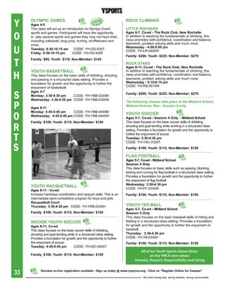 Y    OLYMpiC gaMes
     ages 4-5
                                                  NeW
     This class will act as an introduction to Olympic Event
                                                                       rOCK CLiMbiNg

                                                                       LittLe rOCKers

O
     sports and games. Participants will have the opportunity          ages 6-7, Co-ed - the rock Club, New rochelle
     to play several sports and games they may not have tried,         In addition to teaching the fundamentals of climbing, this
     including volleyball, long jump, hurling, shuffleboard and        class promotes self-confidence, coordination and balance,
                                                                       teamwork, problem solving skills and much more.

U
     more.
                                                                       Wednesday - 4:00-5:00 pm
     tuesday: 9:30-10:15 am         CODE: YH-OG-930T
                                                                       CODE: YH-LR-0400W
     Friday: 9:30-10:15 pm         CODE: YH-OG-930F
                                                                       Family: $200; Youth: $225; Non-Member: $270

T
     Family: $95; Youth: $110; Non-Member: $145
                                                                       rOCK stars
                                                                       ages 8-11, Co-ed - the rock Club, New rochelle


H
     YOUth basKetbaLL                                                  In addition to teaching the fundamentals of climbing, this
     This class focuses on the basic skills of dribbling, shooting     class promotes self-confidence, coordination and balance,
     and passing in a structured class setting. Provides a             teamwork, problem solving skills and much more.
     foundation for growth and the opportunity to further the          Wednesday - 5:15-6:15 pm
     enjoyment of basketball.                                          CODE: YH-RS-0515W


S
     ages 5-7
                                                                       Family: $200; Youth: $225; Non-Member: $270
     Monday: 3:30-4:30 pm         CODE: YH-YBB-0330M
     Wednesday: 3:30-4:30 pm CODE: YH-YBB-0330W

P
                                                                       The following classes take place at the Midland school,
                                                                       Midland Avenue, rye - session 4 only.
     ages 8-11


O
     Monday: 4:45-5:45 pm    CODE: YH-YBB-0445M
     Wednesday: 4:45-5:45 pm CODE: YH-YBB-0445W
                                                                       YOUth sOCCer
                                                                       ages 5-7, Co-ed - session 4 Only - Midland school


R
     Family: $100; Youth: $115; Non-Member: $150                       This class focuses on the basic soccer skills of dribbling,
                                                                       shooting and goal tending while working in a structured class
                                                                       setting. Provides a foundation for growth and the opportunity to

T
                                                                       further the enjoyment of soccer.
                                                                       tuesday- 3:30-4:30 pm


S
                                                                       CODE: YH-YSC-0330T
                                                                       Family: $100; Youth: $115; Non-Member: $150

                                                                       FLag FOOtbaLL
                                                                       ages 5-7, Co-ed - Midland school
                                                                       session 4 Only
                                                                       This class focuses on basic skills such as passing, blocking,
                                                                       kicking and running for flag football in a structured class setting.
                                                                       Provides a foundation for growth and the opportunity to further
                                                                       the enjoyment of flag football
                                                                       Wednesday: 3:30-4:30 pm
     YOUth raCqUetbaLL
                                                                       CODE: YH-FF-0330W
     ages 8-11 - Co-ed
     Increase hand/eye coordination and racquet skills. This is an     Family: $100; Youth: $115; Non-Member: $150
     intermediate semi-competitive program for boys and girls.
     racquetball Court
     thursday: 3:30-4:30 pm CODE: YH-YRB-0330H                         YOUth tee-baLL
                                                                       ages 5-7, Co-ed - Midland school
     Family: $100; Youth: $115; Non-Member: $150                       session 4 Only
                                                                       This class focuses on the basic baseball skills of hitting and
     iNDOOr YOUth sOCCer                                               fielding in a structured class setting. Provides a foundation
     ages 8-11, Co-ed                                                  for growth and the opportunity to further the enjoyment of
     This class focuses on the basic soccer skills of dribbling,       baseball.
     shooting and goal tending while in a structured class setting.    thursday: 3:30-4:30 pm
     Provides a foundation for growth and the opportunity to further   CODE: YH-TB-0330H
     the enjoyment of soccer.                                          Family: $100; Youth: $115; Non-Member: $150
     tuesday: 4:45-5:45 pm          CODE: YH-ISC-0445T
                                                                                 All of our Youth Sports classes focus
     Family: $100; Youth: $115; Non-Member: $150                                        on the YMCA core values:
                                                                              Honesty, Respect, Responsibility and Caring


33          Denotes on-line registration available - sign up today @ www.ryeymca.org - Click on "register Online for Classes"

                                                                                    We build strong kids, strong families, strong communities
 