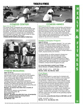 H
                                                                                                                                  E
                                                                                                                                  A
              FitNess CeNter                                                   FitNess aNNex
                                                                                                                                  L
ages 16 & up Co-ed
Our Fitness Center is equipped with cardiovascular
                                                                ages 8 & up Co-ed
                                                                Our Fitness Annex is located on the first floor and features a    T
                                                                                                                                  H
machines, free weights, circuit machines and stability balls.   strength circuit and 10 cardio machines. The Annex serves
Our staff will instruct you on proper use of the equipment      several functions: At certain times of the day, it takes over-
and facility. An orientation for both the cardiovascular and    flow adult members from the main Fitness Center. At other
resistance equipment is included with your membership           times, it is open to Teen use. It is also open at set times for
and is strongly encouraged. See Fitness Center for more         those 8 years and over accompanied by an adult (Family Time).

                                                                                                                                  &
information or to make an appointment.                          There is always staff monitoring the Annex use. Check the
 FitNess CeNter hOUrs are the saMe as Facility hours.           website for day and times of operations.


                                                                healthy Lifestyles program
                                                                ages 21 and up
                                                                Want the benefits of a healthier lifestyle? You can make
                                                                it happen! The YMCA Healthy Lifestyles Program is a
                                                                                                                                  F
                                                                10-month, scientifically-tested program the YMCA has
                                                                developed in collaboration with the Stanford University           I
                                                                                                                                  T
                                                                Prevention Research Center. Its methods are proven
                                                                effective in facilitating life-long behavior change related to
                                                                health, physical activity and nutrition.

                                                                In a group setting, you will be inspired to change your
                                                                own behaviors as you work with others who have
                                                                common experiences, goals and struggles. Groups
                                                                                                                                  N
                                                                                                                                  E
                                                                provide accountability and a powerful incentive to affect
                                                                change.Throughout your journey, you will receive positive
                                                                reinforcement, gain self-acceptance and increase your


                                                                                                                                  S
                                                                confidence. Groups formed throughout the year.

                                                                For more information contact Laura tiedge,
                                                                Senior	Director	of	Healthy	Lifestyles,	at	ext.	107.


 FitNess MeasUriNg
                                                                CODE: AF-HLP (1011) DATE TBA
                                                                Member: $199; Non-Member: $250
                                                                                                                                  S
 ages 16 and up
 If you are a current exerciser or have returned to             First steps
 exercise after a hiatus, you might want to have baseline       ages 18 and up
 data in order to track your progress on your journey           Our first steps program is a great way for members who
 to your fitness goals. Make an appointment for these           are new to exercise (or who have taken a very long break
 measurements in the Fitness Center.                            from exercise) to get started in improving their health
 Package includes: body composition assessment                  through fitness. It allows them to create a lifestyle change
 (percentage body fat), resting heart rate, blood pressure,     that incorporates physical activity in graduated increments.
 flexibility, core (abdominal) strength and endurance           Members work with specially selected wellness coaches
 components. Your results will be printed for you at the end    who help them to become comfortable first in the Annex
 of the session (duration: approx. 1 hour).                     and eventually in the Fitness center. Wellness coaches
 Member: 1st session free within first 3 months of              will introduce members to a complete cardio, flexibility and
 membership
                                                                strength training program one step at a time! A 12 week
 $25 additional sessions moving forward.
                                                                program, members who participate in First Steps will meet
 Body composition alone: $8
 Non-member: N/a                                                with their coach every two weeks as they gradually progress
 Member: 1st session free within first 3 mos. of membership     to a more fit lifestyle.
 $25 for additional sessions moving forward                     For	more	info.	contact	Brendan	Ahearn	at	967-6363,	ext.	207
 body composition alone: $8
 Non-Member: N/a                                                CODE: AF-FSTP (1011)
                                                                Member: $ 75; Non-Member: N/a
                                                                                                                                  38
   We build strong kids, strong families, strong communities
 