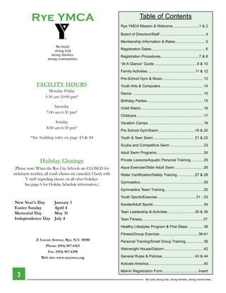 Rye YMCA                                                             Table of Contents
                                                                Rye YMCA Mission & Welcome .........................1 & 2

                                                                Board of Directors/Staff ............................................ 4

                                                                Membership Information & Rates............................. 5
                            We build
                           strong kids                          Registration Dates .................................................... 6
                        strong families                         Registration Procedures .....................................7 & 8
                     strong communities.
                                                                “At A Glance” Guide .........................................9 & 10

                                                                Family Activities .............................................. 11 & 12

                                                                Pre-School Gym & Music ....................................... 13
              FACILITY HOURS                                    Youth Arts & Computers ......................................... 14
                      Monday-Friday
                                                                Dance .................................................................... 15
                    5:30 am-10:00 pm*
                              .                                 Birthday Parties ...................................................... 15
                          Saturday                              Child Watch ............................................................ 16
                     7:00 am-6:30 pm*
                              .                                 Childcare ................................................................ 17
                           Sunday                               Vacation Camps ..................................................... 18
                     8:00 am-6:30 pm*
                                                                Pre School Gym/Swim ...................................19 & 20
          *See building rules on page 43 & 44                   Youth & Teen Swim ....................................... 21 & 22

                                                                Scuba and Competitive Swim ................................ 23

                                                                Adult Swim Programs ............................................. 24

                Holiday Closings                                Private Lessons/Aquatic Personal Training............ 25

 (Please note: When the Rye City Schools are CloSed for         Aqua Exercise/Older Adult Swim ........................... 26
inclement weather, all youth classes are canceled. Check with   Water Certification/Safety Training .................27 & 28
        Y staff regarding classes on all other holidays.
                                                                Gymnastics ............................................................. 29
       See page 6 for Holiday Schedule information.)
                                                                Gymnastics Team Training... .... ..............................30

                                                                Youth Sports/Exercise ..................................... 31 - 33
New Year's Day           January 1                              Karate/Adult Sports ................................................ 34
Easter Sunday            April 4
Memorial Day             May 31                                 Teen Leadership & Activities ..........................35 & 36
Independence Day         July 4                                 Teen Fitness............................................................37

                                                                Healthy Lifestyles Program & First Steps ............. 38

                                                                Fitness/Group Exercise ..................................... 38-41
              21 Locust Avenue, Rye, N.Y. 10580                 Personal Training/Small Group Training ................ 39
                    Phone: (914) 967-6363
                                                                Wainwright House/Osborn...................................... 42
                     Fax: (914) 967-6398
                 Web site: www.ryeymca.org                      General Rules & Policies .............................. 43 & 44

                                                                Activate America......................................................45

                                                                Mail-In Registration Form .................................. Insert
  3
                                                                                     We build strong kids, strong families, strong communities
 