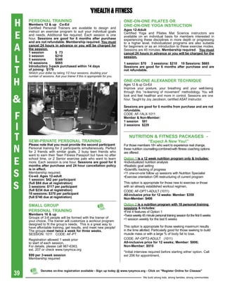 H    persONaL traiNiNg
     Members 12 & up Co-ed
     Certified Personal Trainers are available to design and
                                                                            ONe-ON-ONe piLates Or
                                                                            ONe-ON-ONe YOga iNstrUCtiON
                                                                            ages 12-adult

E
     instruct an exercise program to suit your individual goals             Certified Yoga and Pilates Mat Science instructors are
     and needs. Additional fee required. Each session is one                available on an individual basis for members interested in
     hour. sessions are good for 6 months after purchase                    experiencing these disciplines in more depth or progressing
     and are not refundable. Membership required. You must

A
                                                                            to a higher level. Individualized programs are also suitable
     cancel 24 hours in advance or you will be charged for                  for beginners or as an introduction to these exercise modes.
     the session.                                                           Sessions are 45 minutes. Membership required. You must
     1 session         $ 73                                                 cancel 24 hours in advance or you will be charged for the

L
     3 session         $210                                                 session.
     5 sessions        $348
     10 sessions       $665                                                 1 session: $70 3 sessions: $210 10 sessions: $665

T
     introductory 3-pack purchased within 14 days                           sessions are good for 6 months after purchase and are
     of joining: $179                                                       not refundable.
     Stretch your dollar by taking 1/2 hour sessions, doubling your
     number of sessions. Ask your trainer if this is appropriate for you.

H                                                                           ONe-ON-ONe aLexaNDer teChNiqUe
                                                                            Ages 12 & up Co-Ed
                                                                            Improve your posture, your breathing and your well-being
                                                                            through this “re-learning of movement” methodology. You will

&
                                                                            look and feel healthier and more in control. Sessions are one
                                                                            hour. Taught by Joy Jacobson, certified ASAT Instructor.

                                                                            sessions are good for 6 months from purchase and are not
                                                                            refundable.

F                                                                           CODE: AF-1ALx-1011
                                                                            Member & Non-Member:


I
                                                                            1 session $81
                                                                            3 sessions $229



T    seMi-priVate persONaL traiNiNg
                                                                                NUtritiON & FitNess paCKages -
                                                                                               “Expect	A	New	You!”

N
     please note that you must provide the second participant               For those members 18+ who want to experience real change,
     Personal training for 2 participants simultaneously. Perfect           these nutrition counseling-combined-with fitness coaching options
     for 2 friends with similar goals, 2 busy teen friends who              are offered:
     want to earn their Teen Fitness Passport but have no after

E    school time, or 2 Senior exercise pals who want to learn
     more. Each session is one hour. sessions are good for 6
     months after purchase and 24 hour cancellation policy
                                                                            Option 1 is a 12 week nutrition program only & includes:
                                                                            •Individualized nutrition analysis
                                                                            •Realistic goal setting

S
     is in effect.                                                          •Scientific tracking of progress
     Membership required.                                                   •11 one-on-one follow up sessions with Nutrition Specialist
     Co-ed. ages 12-adult                                                   •Exercise orientation OR restructuring of current program
     1 session: $42 per participant

S    (full $84 due at registration)
     3 sessions: $117 per participant
     (full $234 due at registration)
                                                                            This option is appropriate for those new to exercise or those
                                                                            with an already established workout regimen.
                                                                            CODE: AF-OPT1-ADULT (1011)
     10 sessions: $370 per participant                                      all-inclusive price for 12 weeks: Member: $359
     (full $740 due at registration)                                        Non-Member: $406

     sMaLL grOUp                                                            Option 2 is a nutrition program with 18 personal training
                                                                            sessions & includes:
     persONaL traiNiNg                                                      •First 4 features of Option 1
     Members 16 & up                                                        •Twice weekly 45 minute personal training session for the first 6 weeks
     Groups of 3-6 people will be formed with the trainer of                •1 session weekly for the last 6 weeks
     your choice. The trainer will customize a workout program
     designed to fit the group’s needs. This is a great way to
     have affordable training, get results, and meet new people!            This option is appropriate for those seeking maximum results
     The groups meet twice a week for three weeks.                          in the time allotted. Particularly good for those seeking to build
     SESSION: 1011 CODE: AF-PT                                              muscle mass or with a large % of body fat to lose.
     Registration allowed 1 week prior                                      CODE: AF-OPT2-ADULT (1011)
     to start of each session.                                              all-inclusive price for 12 weeks; Member: $806;
     For details, please call 967-6363,                                     Non-Member: $910
     ext. 207 or check www.ryeymca.org
                                                                            *Initial interview required before starting either option. Call
     $99 per 3-week session                                                 ext 206 for appointment.
     Membership required



39
              Denotes on-line registration available - sign up today @ www.ryeymca.org - Click on "register Online for Classes"

                                                                                           We build strong kids, strong families, strong communities
 