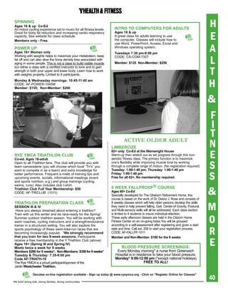 spiNNiNg
ages 16 & up Co-ed
An indoor cycling experience set to music for all fitness levels.       iNtrO tO COMpUters FOr aDULts
                                                                                                                                              H
                                                                                                                                              E
Great for body fat reduction and increasing cardio respiratory          ages 18 & up
capacity. See website for class schedule.                               A great class for adults learning to use
Members only - Free.                                                    the computer. Classes will include how to


                                                                                                                                              A
                                                                        use Word, PowerPoint, Access, Excel and
pOWer Up                                                                Windows operating system.
ages 16+ Women only                                                     tuesdays 7:30 pm-9:00 pm

                                                                                                                                              L
Working with weights helps to maximize your metabolism, keep            CODE: CA-COM-730T
fat off and can also slow the bone density loss associated with
aging in some people. This is not a class to build visible muscle       Member: $135 Non-Member: $250


                                                                                                                                              T
but rather a class with a certified instructor to tone and to gain
strength in both your upper and lower body. Learn how to work
with weights properly. Limited to 8 participants.
Monday & Wednesday mornings: 10:45-11:45 am
CODE: AF-POWER-1045M
Member: $155; Non-Member: $200
                                                                                                                                              H
                                                                                                                                              &
                                                                                                                                              F
                                                                                                                                              I
                                                                                                                                              T
                                                                               ACTIVE OLDER ADULT
                                                                      LiMberCiZe                                                              N
                                                                                                                                              E
                                                                      62+ only Co-ed at the Wainwright house
rYe YMCa triathLON CLUb                                               Warm-up then stretch out as we progress through this non-
Co-ed. ages 18-adult                                                  aerobic fitness class. The primary function is to maximize
Open to all Triathlon fans. This club will provide you with
team camaraderie (you will choose which local “Tri’s” you
want to compete in as a team) and extra knowledge for
                                                                      one’s flexibility while improving muscle tone by working
                                                                      through a complete range of motion. (No registration required)
                                                                      tuesday: 1:00-1:40 pm; thursday: 1:00-1:40 pm
                                                                                                                                              S
better performance. Frequent e-mails of training tips and
upcoming events, socials, informational meetings (event
and sports nutrition, e.g.) and group trainings (cycling,
                                                                      Friday: 1:00-1:40 pm
                                                                      Free for all 62+; No membership required.                               S
swims, runs). Also includes club t-shirt.
                                                                      8 WeeK FaLLprOOF® COUrse
triathlon Club Full Year Membership: $50
CODE: AF-TRICLUB (1011)                                               ages 60+ Co-ed
                                                                      Specially developed for The Obsborn Retirement Home, this
                                                                      course is based on the work of Dr. Debra J. Rose and consists of
                                                                                                                                              &
                                                                                                                                              M
triathLON preparatiON CLass                                           8 weekly classes which will help older persons develop the skills
sessiON iii & iV                                                      they need to help prevent falling. Gait, Center-of Gravity, Postural,
 Have you always dreamed about entering a triathlon?                  and Multi-sensory skills will all be addressed. Each class section
                                                                      is limited to 4 students to insure individual attention.

                                                                                                                                              O
Train with us this winter and be race-ready for the Spring/
Summer outdoor triathlon season. You will be working with             These early afternoon classes are held in the Osborn Home
swim coaches, cycling instructors and a strength/endurance            Fitness Center on an on-going basis.You will be grouped
trainer in a structured setting. You will also explore the            according to a self-assessment after registering and given a start
sports psychology of these swim-bike-run races that are
becoming increasingly popular. *We strongly recommend
that you train for two 9-week sessions. Participants
                                                                      date and time. Call ext. 206 to start your registration process.
                                                                      CODE: AF-FALLPF-1011                                                    R
                                                                                                                                              E
                                                                      Member and Non-Member: $189 for the 8 weeks
receive a free membership in the Y Triathlon Club (above)
ages 18+ (spring iii and spring iV)
Meets twice a week for 9 weeks                                               bLOOD pressUre sCreeNiNgs:
Members $286 for 9 weeks*; Non-Members: $358 for 9 weeks*                Every Monday morning* a nurse from Greenwich
tuesday & thursday: 7:35-9:00 pm                                        Hospital is in residence to take your blood pressure.
Code aF-triath-10                                                       Monday* 9:00-12:00 pm (*except national holidays)
The Rye YMCA is a proud participant/sponsor of the                                          Free tO aLL!
Jardin Westchester triathlon.


                                                                                                                                              40
                Denotes on-line registration available - sign up today @ www.ryeymca.org - Click on "register Online for Classes"

We build strong kids, strong families, strong communities
 