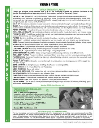 H                                              grOUp exerCise CLasses
     Classes are available for all members ages 16 & up. see schedules for times and locations. (available at the
     Member services Desk or at www.ryeymca.org). some classes are held at Wainwright house.

E    grOUp aCtiVe: Activate Your Life in only one hour! Feeling fitter, stronger and more alive has never been more
     achievable or more enjoyable! Incorporating all elements of fitness, Group Active will increase your cardio fitness, build

A    your strength and improve your balance and flexibility, all in a supportive group environment, with motivating music and
     caring instructors. Get more out of life, Get Active!


L
     Mix it Up- Burn calories and sculpt muscles; basic cardio patterns combined with weight exercises to challenge all levels.
     ZUMba- Fusion of Latin and International music-dance themes creating a dynamic, exciting effective fitness system! The
     routines feature aerobic/fitness interval training with a combination of fast and slow rhythms that tone and sculpt the body.

T    pOWer MaDNess – A muscle endurance and muscle strength class using power-cut bars and weights.
     tOtaL abs aND sCULpt- Improve strength, endurance and balance, define muscle, burn calories and increase energy.


H
     FreesYtLe step- For all fitness levels. A high intensity, low impact class using various arm and leg movements while
     stepping. Muscle toning and stretching included.
     piLates -Combines stretching and isometric contraction to produce a smoother, longer body silhouette.
     bODY bLast - A full body workout that will blast calories and tone muscles with a mix of cardio and strength training.


&
     YOga- Postures, breathing techniques and meditation designed to develop strength, flexibility and a feeling of inner peace.
     YOga/piLates - A unique fusion of Yoga and Pilates, experience the best of both techniques!
     CirCUit CLass—A high intensity level interval class using a variety of equipment.
     LUNChtiMe CrUNCh- A sculpting class focusing on core muscles like abdominals and cardio.


F
     pOWer hOUr - High intensity level interval class using a variety of equipment.
     CarDiO streNgth traiNiNg – Use a variety of equipment for sculpting and toning for all different levels.


I
     tOtaL bODY piLates– Focus on mind body exercises and learn to de-stress your mind while you exercise your body.
     piLates FUsiON- Elements of conditioning, alignment, balance flexibility, and cardio endurance - the workout will sculpt

T
     and strengthen your body.
     pOWer FLOW YOga-Combines the power and strength of sun salutations and standing postures with the supple flow


N
     and grace of yoga.
     COre aND MOre- A strengthening and stretching class focused on building stability.
     COre express- A 30 minute abdominal and Pilates class.

E    Mega ZUMba Mix- Zumba with a twist!
     getUp aND get gOiNg- A full body workout with interval training including abdominals and weights.

S    express stretCh- A 30 minute stretch and relaxation class.
     pUMp it Up- A classic group exercise class that takes cardio to the next level with hip-shaking music.


S
     CarDiO COMbO- A cardiovascular combination that involves weights and abdominals.
     sWeat aND sCULpt- A mix of cardio and resistance training with abdominal work.
     grOUp pOWer - This 60 minute barbell program strengthens all your major muscles in an inspiring, motivating, group
     environment. Coming soon!
                                              Member: Free; Non-Member: N/a

      pOWer YOga With MiChaeL DaY
      iN MaMarONeCK
      ages 18 & up - Co-ed - session iii
      Located at Harbor Island Park in Mamaroneck, this 9 week
      class is a collaboration between the Rye Y and Mam'k Village
      Recreation Dept. Power Yoga is an active, fitness based variation
      of Vinyasa Yoga, appropriate for all levels.

      tuesday & thursday mornings: 10:00-11:00 am
      CODE: AAF-Power Yoga-1000T (1011)

      Member: $90; Non-Member: $180

                                             heaLth/MeDiCaL reCOMMeNDatiONs
     For your own safety, we recommend that you consult with a physician prior to enrolling in an exercise class if one of the
     following applies to you: female over 45 years old, male over 34 years old, smoker over the age of 30, personal or family
     history of heart disease, high blood pressure, diabetes or other chronic illness, have had recent surgery, or limited by any
     musculoskeletal problem. The YMCA reserves the right to require a physician’s approval for participation in any activity.

41                                                                                  We build strong kids, strong families, strong communities
 