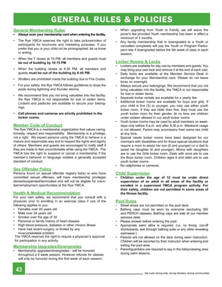 GENERAL RuLES & POLIcIES
general Membership rules                                              •   When upgrading from Youth to Family, we will waive the
•	 always scan your membership card when entering the facility.           joiner's fee provided Youth membership has been in effect a
                                                                          minimum of 3 months.
•   The Rye YMCA reserves the right to take pictures/video of         •   Any family membership that is downgraded to a Youth or
    participants for brochures and marketing purposes. If you             cancelled completely will pay the Youth or Program Partici-
    prefer that you or your child not be photographed, let us know        pant rate if downgraded before the 5th week of class in each
    in writing.                                                           session.
•   When the Y closes at 10 PM, all members and guests must
    be out of building by 10:15 pM.                                   Locker rooms & Locks
                                                                      •   Lockers are available for day use by members and guests. You
•   When the building closes at 6:30 PM, all members and                  may bring your own lock and remove it at the end of each visit.
    guests must be out of the building by 6:45 pM.                    •   Daily locks are available at the Member Service Desk in
•   Strollers are prohibited inside the building due to Fire Codes.       exchange for your Membership card. Please do not leave
                                                                          locks on overnight.
•   For your safety, the Rye YMCA follows guidelines to close the     •   Always secure your belongings. We recommend that you not
    pools during lightning and thunder storms.                            bring valuables into the facility; the YMCA is not responsible
•   We recommend that you not bring valuables into the facility;          for lost or stolen items.
    the Rye YMCA is not responsible for lost or stolen items.         •   Separate locker rentals are available for a yearly fee.
    Lockers and padlocks are available to secure your belong-         •   Additional locker rooms are available for boys and girls. If
    ings.                                                                 your child is five (5) or younger, you may use either youth
                                                                          locker room. If they are older than five, they must use the
•   Cell phones and cameras are strictly prohibited in the                youth locker room for their gender. At no time are children
    locker rooms.                                                         under sixteen allowed in our adult locker rooms.
                                                                      •   Youth locker rooms may be used by adult members on week-
Member Code of Conduct                                                    days only before 9 a.m. and after 8:30 p.m. Weekend usage
The Rye YMCA is a membership organization that values caring,             is not allowed. Parent may accompany their same sex child
honesty, respect and responsibility. Membership is a privilege,           at any time.
not a right. We expect persons using the YMCA to behave in a          •   Special needs locker rooms have been designed for our
mature and responsible way and to respect the rights and dignity          members with disabilities and for those special situations that
of others. Members and guests are encouraged to notify staff if           require a mom to assist her son (6 and younger) or a dad to
they are made to feel uncomfortable while using the YMCA. The             assist his daughter (6 and younger). Moms with daughters
YMCA has the right to suspend or cancel a membership if the               are to use the Girls locker room. Dads with sons are to use
member’s behavior or language violates a generally accepted               the Boys locker room. Children ages 6 and older are to use
standard of conduct.                                                      youth locker rooms.
                                                                      •   No cellphones or cameras.
Sex	Offender	Policy
Persons found on sexual offender registry list(s) or who have         Child supervision
committed sexual offenses, will have membership privileges            •   Children under the age of 12 must be under direct
denied/suspended/terminated and will not be eligible for volun-           supervision of an adult in all areas of the facility or
teer/employment opportunities at the Rye YMCA.                            enrolled in a supervised YMCa program activity. For
                                                                          their safety, children are not permitted in some areas of
health & Medical recommendation                                           the fitness facility.
For your own safety, we recommend that you consult with a
physician prior to enrolling in an exercise class if one of the       pool rules
following applies to you:                                             •   Street shoes are not permitted on the pool deck.
• Females over 45 years old                                           •   Bathing caps must be worn by everyone (excluding SKI
• Male over 34 years old                                                  and PERCH classes). Bathing caps are sold at our member
• Smoker over the age of 30                                               services desk.
• Personal or family history of heart disease                         •   Please shower before entering the pool.
• High blood pressure, diabetes or other chronic illness              •   Appropriate swim attire is required. (i.e. no thong, cut-off
• Have had recent surgery, or limited by any                              shorts/pants, see through bathing suits or any other revealing
    musculoskeletal problem                                               swimwear.)
 The YMCA reserves the right to require a physician’s approval        •   Parents are not allowed on the deck during swim instruction.
 for participation in any activity.                                       Children will be escorted by their instructor when entering and
Membership Upgrades/Downgrades                                            exiting the pool area.
•   Membership upgrades/downgrades - will be honored                  •   Parent/guardians are required to say in the lobby/viewing area
    throughout a 9 week session. However refunds for classes              during swim lessons.
    will only be honored during the first week of each session.


    43                                                                                     We build strong kids, strong families, strong communities
 