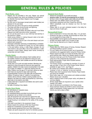 GENERAL RuLES & POLIcIES
pool rules, cont.                                                     general gym rules
•   Diapers are not permitted in the pool. Please use special         •   Please be considerate of yourself and others.
    swimming diapers only, which are available for purchase at        •   anyone under 12 must be accompanied by an adult.
    our Member Services Desk. Diapers must fit snuggly                •   No food or drink in the gym (plastic water bottles are permitted).
    on legs & waist.                                                  •   Please wear only athletic shoes on the gym floor.
•   No food, gum or beverages (except plastic water bottles) are      •   Gymnastics equipment and Gym Closet are off-limits.
    allowed on the pool deck.                                         •   YMCA basketballs must be checked out from the Gym
•   Diving from any part of the pool is strictly prohibited.              Supervisor.
•   The pools will close during thunder and lightning.                •   Please refer to our gym schedule located in the lobby for
•   No diaper changing on pool decks.                                     days and times of open gym.
•   Users must read and follow all posted rules and must follow
    lifeguard and staff instructions when requested.                  racquetball Court
•   Do not use the pool if you or your child has had diarrhea in      •   Court is reserved in 1/2 hour time slots. Max. 1 hr. per team
    the previous 2 weeks.                                             •   Protective eye gear is strongly recommended for those over
•   Assist young children in making frequent visits to the bath-          16, and required for those under 16.
    room to minimize accidents.                                       •   Racquets/Balls must be signed out at the Member Services Desk.
•   Starting blocks are only for use in the swim lesson and com-      •   At least one player needs to be 16 years of age.
    petitive swim programs.                                           •   Court may be reserved up to 2 days in advance.
•   Prolonged underwater swimming or breathholding is prohibited.
•   Pool water is not intended for rinsing. Do not rinse children     Fitness rules
    in the pool before, during, or after diaper changes. Do not       •   Please allow the YMCA values of Caring, Honesty, Respect
    rinse hands in the pool after a trip to the bathroom or after         and Responsibility to govern conduct.
    changing a child’s diaper. Always wash hands correctly by         •   For your safety and to ensure proper use of equipment,
    using soap and warm water.                                            orientations are suggested before using the Fitness Center.
                                                                      •   Please respect and help us to keep the facility clean & in
Family swim                                                               good working order. Report any needed repairs to staff.
•   No flotation devices will be allowed. Swim bubbles will not       •   Everyone must sign up at the Fitness Center Desk before
    be supplied, however you are welcome to bring your own.               using any of the cardiovascular equipment.
    For your convenience, swim bubbles are sold at our Member         •   Dress appropriately. Proper attire includes workout
    Services Desk.                                                        clothes & sneakers.
•   Family swim is for youth and adult members. Members are           •   The Fitness Center is a privilege for members 16 years of
    welcome to bring one guest six times per year (guest fee              age and older. A Teen Intro to the Fitness Center class is
    applies). Children 6 & under must be accompanied in the water         available for ages 14-16 - see Page 37
    by an adult. For children 7-11 adult may observe from the         •   Be careful not to interfere with another’s workout by
    lobby. Children over the age of 12 may swim without an adult.         “jumping” in front, or “loitering” on any one machine.
•   Swim tests are required for deep water swimming.                  •   Please wipe down equipment when finished. Paper towels
•   A parent/guardian must be in the water with non-swimming              and spray are available.
    children. A maximum ratio of 1 adult to 2 non-swimming            •   Store coats, bags, etc. in the lockers and cubbies provided.
    children will be enforced. Children wearing bubbles are not           Please secure your valuables.
    allowed in the deep end unless accompanied by a swimming          •   Return weights & bars to their proper racks, and please do
    adult (ratio of one adult to one child).                              not drop weights.
•   A deep water test is required for all children who want to swim   •   All free weight lifters are required to use a spotter when
    in the deep end.                                                      needed, and collars.
•   No balls or throwing of any objects.                              •   Use of cell phones is prohibited in the Fitness areas.
                                                                      •   Group exercise classes are limited in size to ensure the
Family gym rules                                                          safety of participants. Kindly respect this if an Instructor
•   No ball playing on carpeted areas.                                    informs you that a class is filled.
•   No shoes on carpet.
•   No basketball playing permitted during family gym time.
•   Equipment set up should not be altered.
•   Stay off equipment and mats that are against the wall.
•   Parents must stay with and supervise children at all times.
•   Rough-housing is not allowed for the safety of the younger
    children.
•   Only staff is permitted in the equipment closet.
•   Please respect the authority of the Gym Supervisor.
•   Please be considerate of yourself and others.
•   Kindly request equipment from your Gym Supervisor.
•   Please use sports equipment only for its intended purpose.

       We build strong kids, strong families, strong communities
                                                                                                                                        44
 