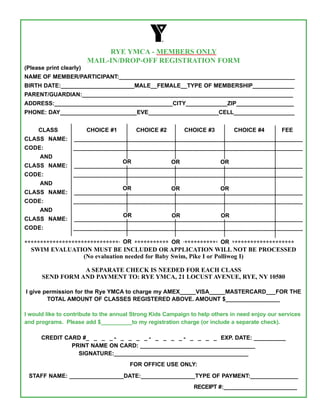 RYE YMCA - MEMBERS ONLY
                         MAIL-IN/dROp-Off REGISTRATION fORM
(Please print clearly)
NAME OF MEMbEr/PArticiPANt:_______________________________________________________
birtH DAtE:_______________________MALE__FEMALE__tYPE OF MEMbErSHiP_____________
PArENt/GUArDiAN:__________________________________________________________________
ADDrESS:_____________________________________citY_____________ZiP__________________
PHONE: DAY________________________EVE______________________cELL___________________


     cLASS               cHOicE #1       cHOicE #2         cHOicE #3          cHOicE #4        FEE
cLASS NAME:________________________________________________________________________
cODE:______________________________________________________________________________
      AND
                            Or             Or             Or
cLASS NAME:________________________________________________________________________
cODE:______________________________________________________________________________
      AND
                            Or             Or             Or
cLASS NAME:________________________________________________________________________
cODE:______________________________________________________________________________
      AND
                            Or             Or             Or
cLASS NAME:________________________________________________________________________
cODE:______________________________________________________________________________

                                 Or               Or                Or
**************************************************************************************
  SWIM EVALUATION MUST BE INCLUdEd OR AppLICATION WILL NOT BE pROCESSEd
                   (No evaluation needed for Baby Swim, pike I or polliwog I)

                 A SEpARATE CHECK IS NEEdEd fOR EACH CLASS
      SENd fORM ANd pAYMENT TO: RYE YMCA, 21 LOCUST AVENUE, RYE, NY 10580

i give permission for the rye YMcA to charge my AMEX_____ViSA_____MAStErcArD___FOr tHE
        tOtAL AMOUNt OF cLASSES rEGiStErED AbOVE. AMOUNt $_________________

i would like to contribute to the annual Strong Kids campaign to help others in need enjoy our services
and programs. Please add $__________to my registration charge (or include a separate check).

      crEDit cArD #_ _ _ _ - _ _ _ _ - _ _ _ _ - _ _ _ _ EXP. DAtE: __________
               PriNt NAME ON cArD: ____________________________________
                 SiGNAtUrE:__________________________________________
                                       FOr OFFicE USE ONLY:

 StAFF NAME: _________________DAtE:_________________tYPE OF PAYMENt:_______________
                                                               rEcEiPt #:_______________________
 