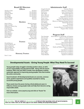 Board Of Directors                                            Administrative Staff
                             Officers                          Gregg R. Howells                              executive director
Timothy J. Clark                                  President    edward Philipp                           director of operations
Mark doran                                   Vice-President    david Stern                               Chief Financial officer
Katherine doyle                              Vice-President    Sally Wright                              development director
Pati Holmes                                  Vice-President    Robert Maxwell                                 Facilities director
lisa Murphy                                  Vice-President    Sylvia Gonzalez                       Human Resource director
Christy Murphy                                    Secretary    Penny Cozza                         Fund development Associate
Gene P. lynch                                     Treasurer
                                                               Barbara Hughes                 director of Membership Services
                                                               Helen Gates            director of Marketing/Strategic Initiatives
                             Members                           Vera Merlino                               Membership Secretary
James Carlson                            Richard lawrence
                                                               Rosemarie diBuono                                     Bookkeeper
emily Cavanagh                                  Mark Miller
William R. Connors, esq.                        Judy Myers     Valerie Griffin                            Accounting Associate
Joseph deVita                           Timothy A. o'Neill     lisa Tidball              Associate director of Communications
Carrie donahue                                Tim o'Toole      Mariela leech                          Program office Assistant
Karen F. Hamilton                            Barbara Raho
Mona Hirson                                Sandra Samberg
Patrik Jakobson                           Christopher Scala
laura Kelleher
Suzanne Kelly
                                           douglas Shanks
                                              Kevin S. Tice
                                                                                      Program Staff
                                                               Tom Swanciger       Senior director of Membership & Programs
Kim larsen                                     Terry Tolley
                                                               Kelly Kressler                       director of Family Services
                                           Kelley Worman
                                                               laura Tiedge                Senior director of Healthy lifestyles
                                                               Melissa lewis                                  Athletics director
                             Trustees                          lou Caratelli                            Teen outreach director
donald Bomann                             Robert Pearlman
lucien d. Burnett, III                     Joseph T. Raho      diana Vita                   Associate Health & Fitness director
Nancy J. Haneman                          William Springer     Brendan Ahearn                            Fitness Center director
ellen M. Mello, esq.                     Werner e. Tietjen     Charles Clute          Health and Wellness Projects Coordinator
Michael T. Moran                         Michael T. Tokarz     danielle Ybarra                                 Teen Coordinator
Thomas F. Murphy                                               elissa Cavataro                         Child Watch Coordinator
                                                               ellen Kaplan                        Pre-School Gym Coordinator
                         Honorary Trustees                     Kathy o'Brien                            Gymnastics Coordinator
                                                               Viwat Sakulrat                           Aquatics Coordinator
Kate l. loree




           Developmental Assets - Giving Young People What They Need To Succeed

   Young people today struggle to develop positive values, an ethic
   of civic responsibility and educational skills. Along with the Search
   Institute, YMCA USA and YMCA Canada, have developed a holistic,
   systematic approach to improving young peoples' lives that involves
   the entire community.
   Search Institute's 40 Developmental Assets are concrete, common
   sense, positive experiences and qualities essential to raising
   successful young people.

   These assets have the power during critical adolescent years to
   influence choices young people make and help them become caring,
   responsible adults.

   Visit our website: www.ryeymca.org and click on “Assets” for
   more information.




                                                                                                                                    4
Stay Up to Date: Visit our website at: www.ryeymca.org to find out about upcoming events and special programs.
Check our Twitter Alerts on the home page for last minute building and programming updates.
 