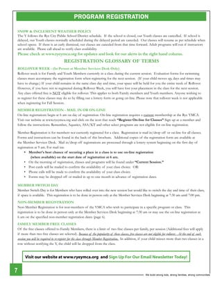 PROGRAM REGISTRATION

    SNOW & INCLEMENT WEATHER POLICY
    The Y follows the Rye City Public School district schedule. If the school is closed, our Youth classes are cancelled. If school is
    delayed, our Youth classes normally scheduled during the delayed period are canceled. our classes will resume as per schedule when
    school opens. If there is an early dismissal, our classes are canceled from that time forward. Adult programs will run if instructors
    are available. Please call ahead to verify class availability.
    Please check at www.ryeymca.org for updates and look for our alerts in the right hand column.
                                         REGISTRATION GLOSSARY OF TERMS
    ROLLOVER WEEK - (In Person at Member Services Desk Only)
    Rollover week is for Family and Youth Members currently in a class during the current session. evaluation forms for swimming
    classes must accompany the registration form when registering for the next session. (If your child moves up, days and times may
    have to change.) If your child remains in the same class day and time, your space will be held for you the entire week of Rollover.
    However, if you have not re-registered during Rollover Week, you will have lost your placement in the class for the next session.
    Any class offered free is NoT eligible for rollover. This applies to both Family members and Youth members. Anyone wishing to
    re-register for these classes may do so by filling out a lottery form or going on-line. Please note that rollover week is not applicable
    when registering for Fall Session.
    MEMBER REGISTRATION - MAIL IN OR ON-LINE
    on-line registrations begin at 6 am on day of registration. on-line registration requires a current membership at the Rye YMCA.
    Visit our website at www.ryeymca.org and click on the icon that reads “Register On-line for Classes” Sign up as a member and
    follow the instructions. Remember, Aquatics, ASA/KT and other select programs are not eligible for on-line registration.

    Member Registration is for members not currently registered for a class. Registration is mail in/drop off or on-line for all classes.
    Forms and instructions can be found in the back of this brochure. Additional copies of the registration form are available at
    the Member Services desk. Mail in/drop off registrations are processed through a lottery system beginning on the first day of
    registration at 9 am. For mail ins:
         •	 Member's	best	chance	of 	securing	a	place	in	a	class	is	to	use	on-line	registration	
               (when available) on the start date of registration at 6 am.
         •	 On	the	morning	of 	registration,	classes	and	programs	will	be	found	under	“Current Session.”
         •	 Post	cards	will	be	mailed	to	confirm	the	availability	of 	your	class	choice.		OR:
         •	 Phone	calls	will	be	made	to	confirm	the	availability	of 	your	class	choice.	
         •	 Forms	may	be	dropped	off 	or	mailed	in	up	to	one	month	in	advance	of 	registration	dates.

    MEMBER SWITCH DAY
    Member Switch day is for Members who have rolled over into the new session but would like to switch the day and time of their class,
    if space is available. This registration is to be done in person only at the Member Services desk beginning at 7:30 am until 7:00 pm.
    NON-MEMBER REGISTRATION
    Non-Member Registration is for non-members of the YMCA who wish to participate in a specific program or class. This
    registration is to be done in person only at the Member Services desk beginning at 7:30 am or may use the on-line registration at
    6 am on the specified non-member registration dates (page 6).
    FAMILY MEMBER FREE CLASSES
    of the free classes offered to Family Members, there is a limit of two free classes per family, per session (Additional fees will apply
    if more than two free classes are selected). Because of the popularity of these classes, free classes are not eligible for rollover. At the end of each
    session you will be required to re-register for the class through Member Registration. In addition, if your child misses more than two classes in a
    row without notifying the Y, the child will be dropped from the class.


          Visit our website at www.ryeymca.org and Sign Up For Our Email Newsletter Today!


7                                                                                                          We build strong kids, strong families, strong communities
 