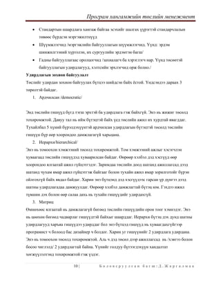 Програм хангамжийн төслийн менежмент
 
10 | Б о л о в с р у у л с а н б а г ш : Д . Ж а р г а л м а а  
 
• Стандартын шаардлага хангаж байгаа эсэхийг шалгах үүрэгтэй стандарчлалын
төвөөс бүрдсэн мэргэжилтнүүд
• Шүүмжлэгчид /мэргэжлийн байгууллагын шүүмжлэгчид. Үүнд: эрдэм
шинжилгээний хүрээлэн, их сургуулийн эрдэмтэн багш/
• Гадны байгууллагаас оролцогчид /захиалагч ба хэрэглэгч нар. Үүнд төсөөтэй
байгууллагын удирдлагууд, хэлтсийн эрхлэгчид орж болно./
Удирдлагын зохион байгуулалт
Төслийг удирдан зохион байгуулах бүтцээ шийдсэн байх ёстой. Үндсэндээ дараах 3
төрөлтэй байдаг.
1. Ардчилсан /democratic/
Энд төслийн гишүүд бүгд тэгш эрхтэй ба удирдлага гэж байхгүй. Энэ нь жижиг төсөлд
тохиромжтой. Давуу тал нь ийм бүтэцтэй байх үед төслийн ажил их хурдтай явагддаг.
Тухайлбал 5 хүний бүрэлдэхүүнтэй ардчилсан удирдлагын бүтэцтэй төсөлд төслийн
гишүүн бүр өөр хоорондоо дамжлагагүй харьцана.
2. Иерархи/hierarchical/
Энэ нь томоохон хэмжээний төсөлд тохиромжтой. Том хэмжээний ажлыг хэсэгчлэн
хуваагаад төслийн гишүүдэд хуваарилсан байдаг. Өөрөөр хэлбэл дэд хэсгүүд өөр
хоорондоо ялгаатай ажил гүйцэтгэдэг. Заримдаа төслийн доод шатанд ажиллагсад дээд
шатанд чухам ямар ажил гүйцэтгэж байгааг болон тухайн ажил ямар зорилготойг бүрэн
ойлгохгүй байх явдал байдаг. Харин энэ бүтцэнд дэд хэсгүүдээс гарсан үр дүнгээ дээд
шатны удирдлагадаа дамжуулдаг. Өөрөөр хэлбэл дамжлагтай бүтэц юм. Гэхдээ ижил
түвшин дэх болон өөр салаа дахь нь тухайн гишүүдийг удирдахгүй.
3. Матриц
Өмнөхөөс ялгаатай нь дамжлагагүй бөгөөд төслийн гишүүдийн орон тоог хэмнэдэг. Энэ
нь цөөхөн бөгөөд чадварлаг гишүүдтэй байхыг шаарддаг. Иерархи бүтэц дэх дунд шатны
удирдлагууд харъяа гишүүдээ удирддаг бол энэ бүтцэд гишүүд нь хуваагдахгүйгээр
програмист ч болоод бас дизайнер ч болдог. Харин уг гишүүнийг 2 удирдлага удирдана.
Энэ нь томоохон төсөлд тохиромжтой. Аль ч дэд төсөл дээр ажиллагсад нь /хэвтээ болон
босоо чиглэлд/ 2 удирдлагтай байна. Үүнийг голдуу бүтээгдэхүүн хандалтат
хөгжүүлэлтэнд тохиромжтой гэж үздэг.
 