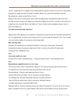 Програм хангамжийн төслийн менежмент
 
14 | Б о л о в с р у у л с а н б а г ш : Д . Ж а р г а л м а а  
 
Энэхvv тодорхойлолт нь нарийн агуулгаараа байнгын давтан гvйцэтгэгдэх бэлтгэл ажиллагаа
шаардахгvй эдийн засгийн vйл явцад тохирно. Жишээ нь: сургалтын програм хангамж
боловсруулах, гарын авлага бичих гэх мэт.
Шинэлэг бус ажлын саналуудын хувьд тийм хязгаарлагдмал тодорхойлолтоор төсөл мөн
эсэхийг ялгахад хvндрэлтэй. Барилгын компани нь барилгын бvхий л хэсгийг нь бэлэн болгох
угсралтын цогц төслийг биелvvлж байна уу? Эсвэл угийн хуучин аргаараа зөвхөн гэрээгээ
биелvvлж байна уу?
Төслийн менежментийн зарчмууд
Дараах арга зvйн зарчмууд нь уламжлалт менежментэд ашиглагддаг ба Төслийн менежментэд
илvv тохиромжтой. Та сумыг сонгосноор нэмэлт мэдээлэл авах боломжтой. (xxx). Тус хэсгийг
vзэж дуусгасны дараа энэ хуудас руу автоматаар ирнэ.
Шат шатаар хийх
Төслийн vйл ажиллагаа нь тодорхой ялгаатай vе шатуудад хуваагддаг. Урьдчилан
тодорхойлсон Дунд хугацааны зорилтууд бvхий vе шатууд төслийн vйл ажиллагаа,
зохицуулалтыг хялбар болгоно.
илvv
Асуудлаас шийдэлд хvрэх
Асуудал бvхэн ижил зарчмаар буюу – “Асуудал шийдэх цикл”-ээр шийдвэрлэгдэнэ:
илvv
Ерөнхийгөөс нарийвчилсан хэсэг рvv орох
Эхлээд асуудлын хvрээг тодорхойлно. Дараа нь энэ хvрээнд асуудлуудаа ялгаж салгана.
Төслийн бvтцvvд нь ихэвчлэн учир дутагдалтай ба эсвэл vр дvн
багатай байдаг. Учир нь даалгавруудаа бvрэн гvйцэд
ойлгоогvйгээс болдог байна. Энэ нь ялангуяа төслийн зөвлөлд
их хамааралтай. Төслийн зөвлөлийн оролцоо тусламж зайлшгvй
хэрэгтэй бөгөөд амжилтанд хvрэхэд нөлөөлж, шийдвэр гаргаж,
төслийн зорилтуудыг хамгаалж байх ёстой.
Харамсалтай нь, зөвлөлд ихэвчлэн төсөлд цаг гаргах боломжгvй, хvсэлгvй, эсвэл энэ төсөлд
ямар ч сонирхолгvй хvмvvс орсон байдаг. Ингэснээр vндсэн байгууллагын дотоод болон
 