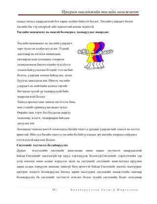 Програм хангамжийн төслийн менежмент
 
15 | Б о л о в с р у у л с а н б а г ш : Д . Ж а р г а л м а а  
 
гадаад төсөлд шаардлагатай бvх хариу холбоо байхгvй болдог. Төслийн удирдагч болон
төслийн баг тэр онгорхой зайг хангалттай нөхөж чадахгvй.
Төслийн менежмент нь онцгой боловсрол, чадваруудыг шаарддаг
Төслийн менежмент нь төслийн удирдагч
нарт чухал ач холбогдол өгдөг. Тэдний
даалгавар нь олгосон нөөцөндөө,
хязгаарлагдсан хугацаанд тохирсон
төлөвлөгөөгөө биелvvлэхийн тулд бvхэл
зохион байгуулалтын бvтцийг vvсгэж бий
болгох, удирдаж зохион байгуулах, татан
буулгах ажиллагаа юм. Иймээс төслийн
удирдагч нь нийгмийн идэвхи зэргийг
багтаасан тусгай ур чадваруудтай байх
шаардлагатай болдог.
Төсөлд оролцогчдыг зөвхөн чиглvvлэх биш,
мөн тэднийг урамшуулах явдал чухал.
Өөрийн тань vvрэг бол бусдыгаа шаргуу
хөдөлмөр, мэдлэг, чадвараараа байлдан
дагуулах юм.
Анхнаасаа томилогдоогvй тохиолдолд багийн гишvvд дундаас удирдагчийг сонгох нь нэлээд
ярвигтай. Ийм vед багийн гишvvд төслийн ба байгууллагын эрх ашгийн хооронд хоёрдмол
сэтгэгдэлтэй ажиллах болдог.
Системийг тестчилэх ба сайжруулах
Дурын мэдээллийн системийг ашиглахаас өмнө заавал тестчилэх шаардлагатай
байдаг.Системийг шалгахгүйгээр шууд хэрэгжүүлж болохгүй.Системийг хэрэглэгчийн гар
дээр очихоос өмнө алдааг илрүүлэн засах нь системийг системийг ашиглалтанд оруулны
дараа алдааг илрүүлэн засахаас хавьгүй бага өртөгтэй байдаг.Системийг шалгах шалгуурыг
програм зохиогч боловсруулах бөгөөд зарим шалгуурыг системийн шинжээчийн хамтаар
боловсруулах ба системийг тестчилэх өгөгдөл болон тухайн системийн бодит өгөгдлөөр
 