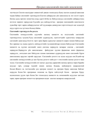 Програм хангамжийн төслийн менежмент
 
16 | Б о л о в с р у у л с а н б а г ш : Д . Ж а р г а л м а а  
 
тестчилдэг.Систем шалгуурыг амжилттай давсан тохиолдолд буюу систем алдаагүй ажиллаж
чадаж байвал системийг хэрэгжүүлнэ.Систем сайжруулах үйл ажиллагаа нь энэ хэсэгт илрэх
бөгөөд үүнд прогам зохиогчид илүү үүрэгтэй.Ер нь байгууллагууд системийн сайжруултанд
ихээхэн хөрөнгө зарцуулдаг.Сүүлийн үед нийлүүлэгчид програм хангамжийн шинэчилсэн
хувилбар зэрэг зарим сайжруулалтыг вэб хуудсаараа дамжуулан хэрэглэгчиддээ цаг алдалгүй
шууд хүргэх нь түгээмэл болоод байна.
Системийг хэрэгжүүлэх ба үнэлэх
Системийн хөгжүүлэлтийн сүүлчийн шатанд шинжээч нь мэдээллийн системийг
хэрэгжүүлэхэд тусална.Үүнд системийг суурилуулж, хэрэглэгчдийг сургалтанд хамруулан
системийг ашиглахад бэлтгэх зэрэг орно.Зарим сургалтыг шинжээч өөрөө зохион байгуулдаг
бол заримыг нь гадны сургагч, нийлүүлэгчийн тусламжтайгаар зохион байгуулдаг.Системийн
шинжээч нь хуучин системийг шинэ системд хөрвүүлэх загварыг сонгож , системийг
хөрвүүлнэ.Хөрвүүлэх үйл ажиллагааны файлуудыг хуучин форматаас шинэ форматад
хөрвүүлэх , өгөгдлын санг байгуулах техник хангамжыг суурилуулах шинэ системийг бүрэн
ажиллагаанд оруулах зэргийг оруулдаг. Системийн үнэлгээ нь чухал асуудал юм.Хэдийгээр
системийн хөгжүүлэлтийн үе шат бүхэнд үнэлгээ хийгддэг ч төгсгөлийн шатны үнэлгээ маш
чухал. Системийн хөгжүүлэлтийн нэг шатыг дуусгаад дараагийн шатанд ороход төрөл бүрийн
асуудал гарч, улмаар түүнийг өмнөх шатанд буцааж, шийдвэрлэх шаардлагатай
болдог.Жишээ нь тестчиллийн үед програм зохиогч нь програм буруу ажиллаж байгааг
илрүүлж болно.Энэ програмын зохиомж нь бүрэн хийгдээгүй болон програм буруу
кодчилсноос үүдэн гарч болно.Энэ тохиолдолд шинжээч нь зохиомжийн асуудлыг нягтлан
харж, харин програм зохиогч нь програмын кодыг шалган засварлах шаардлагатай.
 