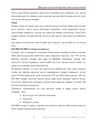 Програм хангамжийн төслийн менежмент
 
2 | Б о л о в с р у у л с а н б а г ш : Д . Ж а р г а л м а а  
 
Үүнээс гадна ПХ-ийг хөгжүүлэх явцад зохих техникийн дагуу хөгжүүлсэн эсэх, шалган
баталгаажуулсан эсэх, өвөрмөгц шинэ санаа арга зам эрж хайж боловсруулсан эсэх зэрэг
олон хүчин зүйлсүүдээс хамаарна.
Чанар
Чанарыг зөвхөн гое сайхан зэрэг өнгө үзэмжээр мэдээж үнэлэхгүй. Харин хэрэглэгчдийн
эрэлт хэрэгцээг хэрхэн хангаж байгаагаар тодорхойлох ёстой. Бизнессийн хүрээнд
хэрэглэгчдийн шаардлагыг тусгасан хэр хэмжээгээр чанарыг үнэлж болно. Тэгвэл ПХ-д
чанарыг алдаагүй, зөв ажиллагаатай, хүссэн үр дүнд хүргэдэг зэрэг байдал нь чанар болж
байна.
Энд чанар гэсэн ойлголтыг хэрэглэгчдийн эрэлт хэрэгцээг хангаж байна уу гэдгээр авч
үзнэ.
ISO 9000, ISO 9000-3 стандартын цувралууд
Стандарт гэдэг нь үйлдвэрлэл, худалдааны байгууллагаас үйлдвэрлэсэн болон худалдаж
байгаа бүтээгдэхүүнд мөн үйлчилгээнд тавих шаардлагыг харуулдаг. Анх 1979 онд Их
Британид Английн стандарт гарч дараа нь Швейцарт Швейцарын стандарт гарч
хэвлэгдсэн. Эдгээр стандартууд хэрэглэгчдийн хүсэлтээр гаргасан бөгөөд тухайн улс
даяар хүлээн зөвшөөрч дагаж мөрдөх болсон.
Их Британи стандарт хэд хэдэн жил шинэчлэгдэн засварлагдаж олон улсын хэмжээнд
/тухайн үед европын орнуудад/ хүлээн зөвшөөрөгдсөн чанарын удирдлагыг тогтоох
үүрэгтэй ОУСБ байгуулахыг санал болгосноор 1979 онд ОУСБ байгуулагдсан. 1987 онд
ISO 9000 стандарт хэвлэгдэж удалгүй дэлхий даяар хүлээн зөвшөөрч хэрэглэх болсон.
Энэ нь аль ч байгууллага, үйлдвэрлэл, үйлчилгээний газруудын чанарын тогтолцоог бий
болгож үнэлж болох шалгуур юм.
Үйлдвэрлэл, худалдааныхан зах зээлд өрсөлдөх чадвар нь дараах үндсэн зүйлээс
хамаардаг. Үүнд:
• Бүтээгдэхүүн эсвэл үйлчилгээний чанар
• Түүний үнэ
• Нийлүүлэх хугацаа
ISO 9000 стандарт нь дараах 3 төрлийн ажил үйлчилгээ эрхэлдэг байгууллагын хэрэглэж
болох чанарын шаардлагуудыг харуулдаг.
 