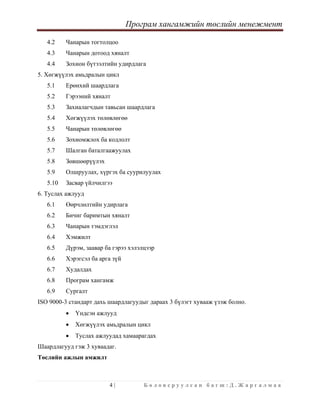 Програм хангамжийн төслийн менежмент
 
4 | Б о л о в с р у у л с а н б а г ш : Д . Ж а р г а л м а а  
 
4.2 Чанарын тогтолцоо
4.3 Чанарын дотоод хяналт
4.4 Зохион бүтээлтийн удирдлага
5. Хөгжүүлэх амьдралын цикл
5.1 Ерөнхий шаардлага
5.2 Гэрээний хяналт
5.3 Захиалагчдын тавьсан шаардлага
5.4 Хөгжүүлэх төлөвлөгөө
5.5 Чанарын төлөвлөгөө
5.6 Зохиомжлох ба кодлолт
5.7 Шалган баталгаажуулах
5.8 Зөвшөөрүүлэх
5.9 Олшруулах, хүргэх ба суурилуулах
5.10 Засвар үйлчилгээ
6. Туслах ажлууд
6.1 Өөрчлөлтийн удирлага
6.2 Бичиг баримтын хяналт
6.3 Чанарын тэмдэглэл
6.4 Хэмжилт
6.5 Дүрэм, заавар ба гэрээ хэлэлцээр
6.6 Хэрэгсэл ба арга зүй
6.7 Худалдах
6.8 Програм хангамж
6.9 Сургалт
ISO 9000-3 стандарт дахь шаардлагуудыг дараах 3 бүлэгт хувааж үзэж болно.
• Үндсэн ажлууд
• Хөгжүүлэх амьдралын цикл
• Туслах ажлуудад хамаарагдах
Шаардлагууд гэж 3 хуваадаг.
Төслийн ажлын амжилт
 
