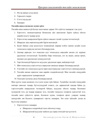 Програм хангамжийн төслийн менежмент
 
6 | Б о л о в с р у у л с а н б а г ш : Д . Ж а р г а л м а а  
 
3. Итгэж найдах үзэлд автах
4. Горьдлого тасрах
5. Сэтгэл шулуудах
6. Хаширах
Төслийн ажилд нөлөөлөх хүчин зүйлс
Төслийн ажил амжилтгүй болдог шалтгааныг дараах 10-н зүйлээс хамаардаг гэж үздэг.
1. Хэрэглэгч, захиалагчдынхаа бизнессын үйл ажиллагааг бүрэн гүйцэд ойлгох
өөрийн мэдлэг чадвар дутах
2. Хэрэглэгчид шаардлагаа бүрэн гүйцэд тавьсан гэдгийг судлаж тогтоогоогүй.
3. Шаардлаг дахь өөрчлөлтүүдийг бүрэн шалгаагүй.
4. Бодит байдал дээр үндэслэсэн төлөвлөөгүй, өөрөөр хэлбэл зөвхөн тухайн хэдэн
тохиолдолд зориулж системээ боловсруулсан.
5. Ажлаар дарагдах /хэт ачааллын үед/ тохиолдолд өөрсдийн ажлын дэг журмыг
урьдчилан тогтоогоогүй. Тухайлбал баяр тохиолдох, нэг нь өвдөх, ажлаа орхих,
шилжих үед урьдчилсан зохицуулалтгүй.
6. Гарч болзошгүй бэрхшээлт асуудлыг урьдчилан харж, шийдвэрлээгүй.
7. Ийм тохиолдолд хэрэглэгчдэд зориулсан лавлагаа зааврыг боловсруулаагүй.
8. Гэнэтийн энэ тохиолдолд үүсэн гарах шалтгаануудыг хэрэглэгчдээ танилцуулаагүй.
9. Төслийн ажлын зорилгыг маш нарийн тодорхйолоогүй. Мөн төслийн гишүүдийн
үүрэг хариуцлагыг хуваарилаагүй.
10. Төсөлдөө тусгасны дагуу боловсруулаагүй.
Мөн үүнээс гадна нөлөөлөх хэд хэдэн хүчин зүйл байдаг. Тухайлбал төслийн гишүүдийн
хамтарч ажиллах чадвар, бүтээгдэхүүний хэмжээ, дэс дараалалтай хандаж байна уу,
хэрэглэгчдийн шаардлагын тогтвортой байдал, асуудлыг ойлгох чадвар, боломжит
хугацаатай эсэх, ур чадвар шаардах эсэх, төслийн гишүүдэд тохирсон сургалттай эсэх,
төслийн ажил гүйцэтгэх орчин, боловсон хүчин, тохирсон өртөг, удирдах чадвар,
санхүүгийн зөв бодлого, хуваарилалт зэргээс хамаарна. Энэ олон зүйлсийг дотор нь
бүлэглэж хуваавал:
1. Хэрэглэгчдээс хамаарах
a. Шаардлага тодорхойгүй эсвэл ойлгоход хэцүү
b. Шаардлагатай асуудлыг шийдэх үед хариу өгөхгүйгээр хүлээлгэх
 