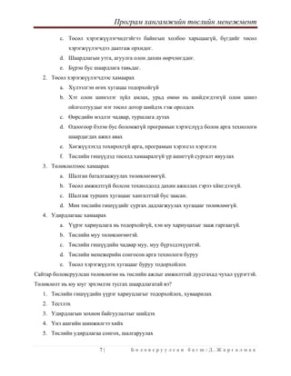 Програм хангамжийн төслийн менежмент
 
7 | Б о л о в с р у у л с а н б а г ш : Д . Ж а р г а л м а а  
 
c. Төсөл хэрэгжүүлэгчидтэйгээ байнгын холбоо харьцаагүй, бүгдийг төсөл
хэрэгжүүлэгчдээ даатгаж орхидог.
d. Шаардлагын утга, агуулга олон дахин өөрчлөгддөг.
e. Бүрэн бус шаардлага тавьдаг.
2. Төсөл хэрэгжүүлэгчдээс хамаарах
a. Хүлээлгэн өгөх хугацаа тодорхойгүй
b. Хэт олон шинэлэг зүйл амлах, урьд өмнө нь шийдэгдээгүй олон шинэ
ойлголтуудыг нэг төсөл дотор шийдэх гэж оролдох
c. Өөрсдийн мэдлэг чадвар, туршлага дутах
d. Одоогоор бэлэн бус боломжгүй програмын хэрэгслүүд болон арга технологи
шаардагдах ажил авах
e. Хөгжүүлэхэд тохирохгүй арга, програмын хэрэгсэл хэрэглэх
f. Төслийн гишүүдэд төсөлд хамааралгүй үр ашиггүй сургалт явуулах
3. Төлөвлөлтөөс хамаарах
a. Шалган баталгаажуулах төлөвлөгөөгүй.
b. Төсөл амжилтгүй болсон тохиолдолд дахин ажиллах гэрээ хйигдээгүй.
c. Шалгаж турших хугацааг хангалттай бус заасан.
d. Мөн төслийн гишүүдийг сургах дадлагжуулах хугацааг төлөвлөөгүй.
4. Удирдлагаас хамаарах
a. Үүрэг хариуцлага нь тодорхойгүй, хэн юу хариуцахыг зааж гаргаагүй.
b. Төслийн муу төлөвлөгөөтэй.
c. Төслийн гишүүдийн чадвар муу, муу бүрэлдэхүүнтэй.
d. Төслийн менежерийн сонгосон арга технологи буруу
e. Төсөл хэрэгжүүлэх хугацааг буруу тодорхойлох
Сайтар боловсруулсан төлөвлөгөө нь төслийн ажлыг амжилттай дуусгахад чухал үүрэгтэй.
Төлөвлөлт нь юу юуг эрхэмлэн тусгах шаардлагатай вэ?
1. Төслийн гишүүдийн үүрэг хариуцлагыг тодорхойлох, хуваарилах
2. Тестлэх
3. Удирдлагын зохион байгуулалтыг шийдэх
4. Үнэ ашгийн шинжилгээ хийх
5. Төслийн удирдлагаа сонгох, шалгаруулах
 