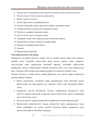 Програм хангамжийн төслийн менежмент
 
8 | Б о л о в с р у у л с а н б а г ш : Д . Ж а р г а л м а а  
 
6. Төсөлд хэрэглэх програмын хэрэгслүүд болон хэрэглэх арга технологоо сонгох
7. Тестлэх хэрэгслээ болон хэрэглэх аргаа сонгох
8. Шалгах хэрэгслээ бэлтгэх
9. Туслах гарын авлага, материалаа бэлдэх
10. Төслийн гишүүдийг сургах, сургалтын хуваарь, төлөвлөгөө гаргах
11. Тохируулах болон суурилуулах төлөвлөгөөг гаргах
12. Үйлчилгээ, засварын төлөвлөгөө гаргах
13. Хүлээлгэн өгөх арга, хугацаагаа товлох
14. Төлбөрийн тооцоо хийх, борлуулах арга механизмаа шийдэх
15. Төслийн бэлтгэл ажил, хөгжүүлэх хуваарь гаргах
16. Хөгжүүлэх амьдралын цикл сонгох
17. Хэмжилт
18. Өөрчлөлтийн менежмент
Системийн үйлчилгээ ба засвар
Хөгжүүлсэн системийн үйлчилгээ засвар гэдэг нь тухайн системд ямар нэгэн өөрчлөлт
хийхийг хэлнэ. Тухайлбал ашиглалтын явцад систем илэрсэн алдааг засварлах,
хэрэглэгчдийн шинэ шаардлагаар системийг өөрчлөх, системийн гүйцэтгэлийг
сайжруулах, хэрэглэх заавар баримт бичгийн шинэчлэлт зэрэг олон талын өөрчлөлтүүд
орно. Товчоор хэлбэл хөгжүүлсний дараагаар ямар нэгэн өөрчлөлт хийхийг хэлнэ.
Хожмын үйлчилгээ, засвар хийхэд хялбар байлгахын тулд систем дараах шаардлагыг
хангасан байхыг шаарддаг.
• Орчны өөрчлөлтөнд тогтвортой /зарим програмуудын хувьд үйлдлийн систем
өөрчлөгдөхөд зөв ажилладаггүй тул хойшдын нэмэлт хийх боломжтой байхыг
хэлнэ./
• Тохируулан хэрэглэх боломжтой. /системд тодорхойлсон үйлдлүүдээс гадна
хэрэглэгч өөрийн сонголтоор тохируулан хэрэглэгчийн нэмэлт үйлдэл тодорхойлж
хэрэглэж болохыг хэлнэ./
• Бүтэцлэл сайтай. /хожмын засвар хийхэд хялбар бүтэц зохион байгуулалттай/
• Өөрчлөлтийн менежементтэй /засвар, үйлчилгээнд орсон програмуудын хувьд
өмнөх хувилбарын гол үндсэн шинжээ хадгалсан байхыг шаардахаас гадна
өөрчлөлтийн бүртгэлтэй байхыг шаарддаг./
 
