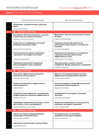 День 2: 18 Апреля 2014, Пятница
ПРОГРАММА КОНФЕРЕНЦИИ Российская Неделя HR 2014
10:00
HR-брендинг: красивая история и реальные
факты
ЕЛЕНА ЕМЕЛЕНКО
15:00
13:4013:4013:4013:4013:4013:4013:4013:4013:4013:4013:4013:4013:4013:4013:4013:4013:4013:4013:4013:4013:4013:4013:4013:4013:4013:4013:4013:4013:4013:4013:4013:4013:40
16:30
18:30
Метод Круга: простой способ решения сложных
HR-задач
ЮЛИЯ ЧЕМЕРИНСКАЯ
Сторителлинг и сторибилдинг как основа
HR-бренда. Практикум и кейсы
ВЯЧЕСЛАВ ПРОКОФЬЕВ
Управление репутацией компании как
работодателя. Кейсы борьбы с негативными
отзывами
ВИТАЛИЙ ШЕНДРИК
Компетентностный подход к управлению
персоналом. Как внедрить без крови?
ТАТЬЯНА ХВАТИНИНА
Нематериальная мотивация: из сотрудников
в единомышленники с увеличением
эффективности на 30%
АЛЕКСАНДР ПЕТРИЩЕВ
Управление инициативой сотрудников.
Как культивировать идеи в компании
ПАВЕЛ КОЧКИН
Энергомотивация и уровень зрелости
сотрудников. Mетоды управления и стимуляции.
АНДРЕЙ ЗАХАРОВ
Повышение эффективности рекрутинга.
Количество, качество, деньги
АЛЕКСЕЙ МИРОНОВ
Воркшоп: Оптимизация бюджета и оценка
эффективности корпоративного обучения
АНТОН КАПИТОНОВ
Влияние оргструктуры на эффективность
бизнес-процессов
ИЛЬЯ ИЛЬИН
Успешный продавец: находка HR или результат
качественного бизнес-процесса?
ВАДИМ ДОЗОРЦЕВ
Разжигаем пламя конфликтов: конструктивная
конфронтация для повышения эффективности
МАЙКЛ ПАТТЕРС
Геймификация как инструмент мотивации
персонала
ЕВГЕНИЯ ШАТИЛОВА
Провайдеры корпоративной культуры: кто они,
где их искать и как их мотивировать?
ЕЛЕНА РЕВЯКИНА (ПЕТРОВА)
Внутренние коммуникации в эпоху серьезных
изменений. Как продать изменения?
ОЛЕГ ЗАМЫШЛЯЕВ
Коучинг как основа саморазвивающейся
организации. Российские кейсы
АЛЕКСАНДР САВКИН
Психодиагностика, как инструмент
предварительной оценки кандидата
ЮРИЙ СМИРНОВ
Шоу-лекция. Светлая память понятию Работа
ИЛЬЯ БАЛАХНИН
11:10
12:20
12:50
13:30
15:30
16:00
17:20
Большой конгрессный зал Зал мастер-классов
Кофе-брейк, networking10:50
Обед, networking14:00
Кофе-брейк, networking17:00
Бенчмаркинг HR-метрик (сравнение с рынком).
В какие замочные скважины смотреть
МАРИНА ТАРНОПОЛЬСКАЯ
 