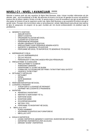 13
NIVELI C1 - NIVEL I AVANCUAR *****
Qëndrat e kostove janë një prej veçantive të Alpha Web Business, duke i krijuar mundësi ndërmarrjes që çdo
aktivitet, njësi ...etj ta konsiderojë si të tillë. Në përfundim të kursit ju do të jeni në gjendje të punoni me qendrat e
kostove dhe të shikoni njësitë e firmës si të tilla. Si qendra kosto ju mund të konsideroni çdo gjë në aktivitetin tuaj
dhe pastaj në funksion të saj të organizoni punën tuaj. Alpha Web Business ju jep avantazhin të shikoni çdo gjë si
qendër kosto. Provojeni dhe do të shikoni veten si një profesionist i vërtetë. Njëkohësisht njohuritë për disa veprime
të tjera të pasqyruara në program do tju japin mundësi për më shumë profesionalizëm në praktikat tuaja të
përditëshme.
● QENDRAT E KOSTOVE
○ ANALIZË KOSTO
○ ZËRAT E KOSTOS
○ ORGANIZIMI FILLESTAR NË EXCEL
○ LLOGARITJET E KOSTOVE
○ PËRDORIMI NË PROGRAM
○ KRIJIMI I QENDRAVE TË KOSTOVE
○ RREGJISTRIMET DUKE PËRDORUR QENDRA KOSTO
○ RAPORTET E QENDRAVE TË KOSTOVE
○ PËRPUNIME NË EXCEL TË RAPORTEVE TË QENDRAVE TË KOSTOS
● NDËRMARRJET E REJA
○ ÇELJA E NDËRMARRJEVE
○ ÇELJA E ROLEVE
○ PËRDORUESIT E RINJ DHE AKSESI PËR ÇDO PËRDORUES
● RREGJISTRIME TE AVANCUARA
○ RREGJISTRIMET E GJOBAVE
○ KOMISIONET BANKARE
○ PARAPAGIMET E TATIMIT NE BURIM
○ FORMULARI, PLOTESIMI DHE DETYRIMI I TATIM FITIMIT NDAJ SHTETIT
○ PAGESA E TATIM FITIMIT
● DETAJIMET E ARTIKUJVE
○ DETAJIMET
○ SERIAL
○ DATË SKADENCE
○ SERITË
● PËRPUNIM RAPORTESH NË EXCEL
● LLOGARIA E PRONARIT
○ STRUKTURA E LLOGARISË SË PRONARIT
○ VEPRIMET ME LLOGARITË E PRONARËVE
● INVENTARI
● RËNDËSIA E INVENTARIT
● MËNYRAT E NDRYSHIMIT TË TIJ.
● NDRYSHIM SASIE
● MODIFIKIM ÇMIMI
● RIVLERËSIM MAGAZINE
● METODA FIFO
● PËRPUNIME TË INVENTARIT NË EXCEL
● MBYLLJA E VITIT
○ KURSI I KEMBIMIT
○ AZHORNIMI I KLIENTEVE DHE FURNITOREVE
○ MBYLLJA E VITIT
● DOSJA E RAPORTEVE
○ LEXIMI I RAPORTEVE (QENDRAT E KOSTOVE; INVENTARI ME DETAJIME)
○ EXPORTIMI I RAPORETEVE (PDF,XLS,XLSX)
○ DËRGIMI “SHARE” I RAPORTEVE
13
 