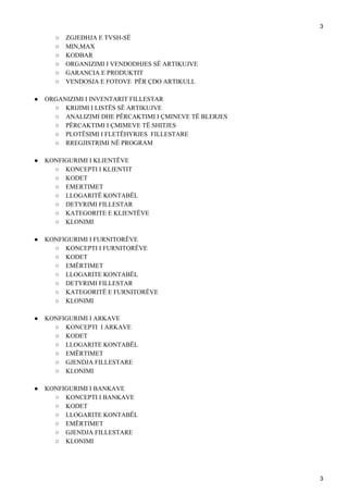 3
○ ZGJEDHJA E TVSH-SË
○ MIN,MAX
○ KODBAR
○ ORGANIZIMI I VENDODHJES SË ARTIKUJVE
○ GARANCIA E PRODUKTIT
○ VENDOSJA E FOTOVE PËR ÇDO ARTIKULL
● ORGANIZIMI I INVENTARIT FILLESTAR
○ KRIJIMI I LISTËS SË ARTIKUJVE
○ ANALIZIMI DHE PËRCAKTIMI I ÇMINEVE TË BLERJES
○ PËRCAKTIMI I ÇMIMEVE TË SHITJES
○ PLOTËSIMI I FLETËHYRJES FILLESTARE
○ RREGJISTRIMI NË PROGRAM
● KONFIGURIMI I KLIENTËVE
○ KONCEPTI I KLIENTIT
○ KODET
○ EMERTIMET
○ LLOGARITË KONTABËL
○ DETYRIMI FILLESTAR
○ KATEGORITE E KLIENTËVE
○ KLONIMI
● KONFIGURIMI I FURNITORËVE
○ KONCEPTI I FURNITORËVE
○ KODET
○ EMËRTIMET
○ LLOGARITE KONTABËL
○ DETYRIMI FILLESTAR
○ KATEGORITË E FURNITORËVE
○ KLONIMI
● KONFIGURIMI I ARKAVE
○ KONCEPTI I ARKAVE
○ KODET
○ LLOGARITE KONTABËL
○ EMËRTIMET
○ GJENDJA FILLESTARE
○ KLONIMI
● KONFIGURIMI I BANKAVE
○ KONCEPTI I BANKAVE
○ KODET
○ LLOGARITE KONTABËL
○ EMËRTIMET
○ GJENDJA FILLESTARE
○ KLONIMI
3
 