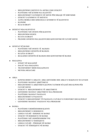 5
○ RREGJISTRIMI I SHITJEVE PA ARTIKUJ DHE EFEKTET
○ PLOTËSIMI I NJË KTHIMI NGA KLIENTËT
○ RREGJISTRIMET E KTHIMEVE NË SHITJE PËR SHKAQE TË NDRYSHME
○ EFEKTET E KTHIMEVE TË SHITJEVE
○ ALPHA MOBILE DHE SHMANGIA E KTHIMEVE TË KLIENTEVE
○ KLONIMI
○ RUAJ SI DRAFT
● OFERTAT NDAJ KLIENTEVE
○ PLOTËSIMI I NJË OFERTE PËR KLIENTIN
○ RREGJISTRIM OFERTE
○ RUATJA SI DRAFT
○ PRANIMI I OFERTES NGA KLIENTI DHE KONVERTIMI NË FATURË SHITJE
● OFERTAT NË BLERJE
○ PLOTËSIMI I NJË OFERTE TË BLERJES
○ RREGJISTRIMI I OFERTËS SË BLERJES
○ RUAJTJA SI DRAFT
○ REALIZIMI I OFERTËS SË BLERJES DHE KONVERTIMI NË BLERJE
● MAGAZINA
○ HYRJET NË MAGAZINË
○ DALJET NGA MAGAZINA
○ TRANSFERIMET MIDIS MAGAZINAVE
○ METODA MESATARE
● ARKA
○ KONFIGURIMET E ARKAVE: ARKA KRYESORE DHE ARKAT E MAKINAVE NE LEVIZJE
○ PLOTESIMI I MANDAT ARKËTIMEVE
○ RREGJISTRIMET E ARKËTIMEVE,KUPONI TATIMOR NË KASË DHE KUPONI PËR
FATURË SHITJE
○ EFEKTET E RREGJISTRIMEVE TË ARKETIMEVE
○ GJENERIMI I MANDAT ARKETIMEVE NGA PROGRAMI
○ PLOTËSIMI I MANDAT PAGESAVE
○ RREGJISTRIMET E PAGESAVE
○ EFEKTET E RREGJISTRIMIT TË PAGESAVE, FATURAT E FURNITORIT DHE KUPONAT
○ GJENERIMI I MANDAT PAGESAVE NGA PROGRAMI
● BANKA
○ PLOTËSIMI I URDHËRXHIRIM KLIENTI
○ RREGJISTRIMET E DERDHJEVE
○ LIDHJA FATURË - DERDHJE NE BANKE
○ EFEKTET TË DERDHJEVE NË BANKE
○ PLOTËSIMI I NJË URDHËRXHIRIMI YNE
○ RREGJISTRIMET E TERHEQJEVE
○ LIDHJA FATURË - TËRHEQJE NË BANKE
○ EFEKTET TË TËRHEQJEVE NË BANKE
5
 