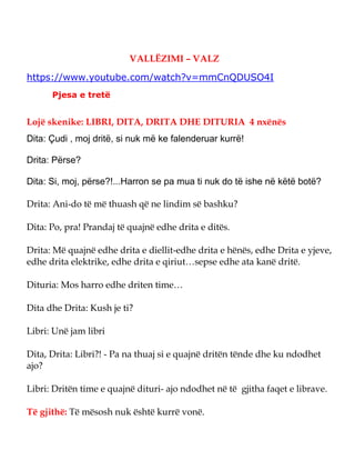 VALLËZIMI – VALZ
https://www.youtube.com/watch?v=mmCnQDUSO4I
Pjesa e tretë
Lojë skenike: LIBRI, DITA, DRITA DHE DITURIA 4 nxënës
Dita: Çudi , moj dritë, si nuk më ke falenderuar kurrë!
Drita: Përse?
Dita: Si, moj, përse?!...Harron se pa mua ti nuk do të ishe në këtë botë?
Drita: Ani-do të më thuash që ne lindim së bashku?
Dita: Po, pra! Prandaj të quajnë edhe drita e ditës.
Drita: Më quajnë edhe drita e diellit-edhe drita e hënës, edhe Drita e yjeve,
edhe drita elektrike, edhe drita e qiriut…sepse edhe ata kanë dritë.
Dituria: Mos harro edhe driten time…
Dita dhe Drita: Kush je ti?
Libri: Unë jam libri
Dita, Drita: Libri?! - Pa na thuaj si e quajnë dritën tënde dhe ku ndodhet
ajo?
Libri: Dritën time e quajnë dituri- ajo ndodhet në të gjitha faqet e librave.
Të gjithë: Të mësosh nuk është kurrë vonë.
 