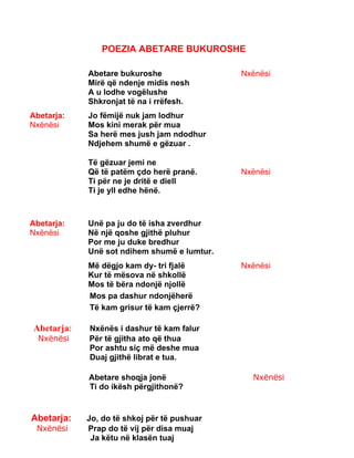 POEZIA ABETARE BUKUROSHE
Abetare bukuroshe
Mirë që ndenje midis nesh
A u lodhe vogëlushe
Shkronjat të na i rrëfesh.
Nxënësi
Abetarja:
Nxënësi
Jo fëmijë nuk jam lodhur
Mos kini merak për mua
Sa herë mes jush jam ndodhur
Ndjehem shumë e gëzuar .
Të gëzuar jemi ne
Që të patëm çdo herë pranë.
Ti për ne je dritë e diell
Ti je yll edhe hënë.
Nxënësi
Abetarja:
Nxënësi
Unë pa ju do të isha zverdhur
Në një qoshe gjithë pluhur
Por me ju duke bredhur
Unë sot ndihem shumë e lumtur.
Më dëgjo kam dy- tri fjalë
Kur të mësova në shkollë
Mos të bëra ndonjë njollë
Nxënësi
Mos pa dashur ndonjëherë
Të kam grisur të kam çjerrë?
Abetarja: Nxënës i dashur të kam falur
Nxënësi Për të gjitha ato që thua
Por ashtu siç më deshe mua
Duaj gjithë librat e tua.
Abetare shoqja jonë Nxënësi
Ti do ikësh përgjithonë?
Abetarja: Jo, do të shkoj për të pushuar
Nxënësi Prap do të vij për disa muaj
Ja këtu në klasën tuaj
 