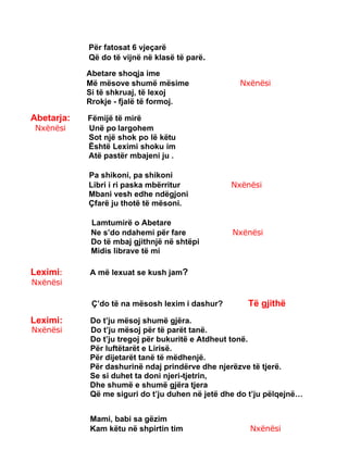 Për fatosat 6 vjeçarë
Që do të vijnë në klasë të parë.
Abetare shoqja ime
Më mësove shumë mësime Nxënësi
Si të shkruaj, të lexoj
Rrokje - fjalë të formoj.
Abetarja: Fëmijë të mirë
Nxënësi Unë po largohem
Sot një shok po lë këtu
Është Leximi shoku im
Atë pastër mbajeni ju .
Pa shikoni, pa shikoni
Libri i ri paska mbërritur Nxënësi
Mbani vesh edhe ndëgjoni
Çfarë ju thotë të mësoni.
Lamtumirë o Abetare
Ne s’do ndahemi për fare Nxënësi
Do të mbaj gjithnjë në shtëpi
Midis librave të mi
Leximi: A më lexuat se kush jam?
Nxënësi
Ç’do të na mësosh lexim i dashur? Të gjithë
Leximi: Do t’ju mësoj shumë gjëra.
Nxënësi Do t’ju mësoj për të parët tanë.
Do t’ju tregoj për bukuritë e Atdheut tonë.
Për luftëtarët e Lirisë.
Për dijetarët tanë të mëdhenjë.
Për dashurinë ndaj prindërve dhe njerëzve të tjerë.
Se si duhet ta doni njeri-tjetrin,
Dhe shumë e shumë gjëra tjera
Që me siguri do t’ju duhen në jetë dhe do t’ju pëlqejnë…
Mami, babi sa gëzim
Kam këtu në shpirtin tim Nxënësi
 