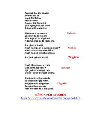 Prandaj dua t’ju këndoj
Se mësova të
lexoj. Në fletore
radhë-radhë
Rrokjet tok formojnë
fjalë Fjala jonë për lirinë
Që na solli lumturinë.
Abetaren e mbaruam Nxënësi
Leximin do ta fillojmë
Mos kujtoni se shpëtuat
Ndihmë prap do të kërkojmë.
A e gjeni o fëmijë
Kush na mëson e kush na mban? Nxënësi
Kush na ushqen e na dëfren?
Kush na qep e kush na lanë?
Ata janë prindërit tanë. Të gjithë
Kush i ka shoqet e rralla
Cila është ajo vallë? Nxënësi
Një godinë si në përralla
Që na i bënë mendjet e holla.
Ajo është vetëm shkolla.
Ti hqipëri më jep nder,
Më jep emrin shqipëtar, Të gjithë
Zemrën ti ma gatove
Plot me dëshirë e me zjarrë.
KËNGA PËR GJYSHEN
https://www.youtube.com/watch?v=2ekgzzvcGHY
 