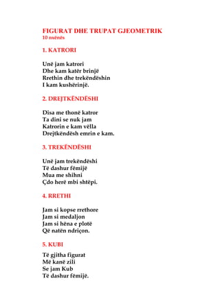 FIGURAT DHE TRUPAT GJEOMETRIK
10 nxënës
1. KATRORI
Unë jam katrori
Dhe kam katër brinjë
Rrethin dhe trekëndëshin
I kam kushërinjë.
2. DREJTKËNDËSHI
Disa me thonë katror
Ta dini se nuk jam
Katrorin e kam vëlla
Drejtkëndësh emrin e kam.
3. TREKËNDËSHI
Unë jam trekëndëshi
Të dashur fëmijë
Mua me shihni
Çdo herë mbi shtëpi.
4. RRETHI
Jam si kopse rrethore
Jam si medaljon
Jam si hëna e plotë
Që natën ndriçon.
5. KUBI
Të gjitha figurat
Më kanë zili
Se jam Kub
Të dashur fëmijë.
 