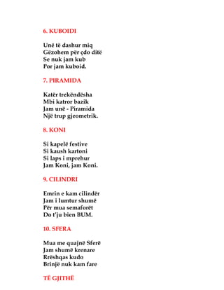 6. KUBOIDI
Unë të dashur miq
Gëzohem për çdo ditë
Se nuk jam kub
Por jam kuboid.
7. PIRAMIDA
Katër trekëndësha
Mbi katror bazik
Jam unë - Piramida
Një trup gjeometrik.
8. KONI
Si kapelë festive
Si kaush kartoni
Si laps i mprehur
Jam Koni, jam Koni.
9. CILINDRI
Emrin e kam cilindër
Jam i lumtur shumë
Për mua semaforët
Do t’ju bien BUM.
10. SFERA
Mua me quajnë Sferë
Jam shumë krenare
Rrëshqas kudo
Brinjë nuk kam fare
TË GJITHË
 
