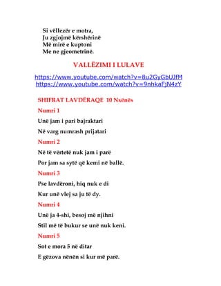 Si vëllezër e motra,
Ju zgjojmë kërshërinë
Më mirë e kuptoni
Me ne gjeometrinë.
VALLËZIMI I LULAVE
https://www.youtube.com/watch?v=8u2GyGbUJfM
https://www.youtube.com/watch?v=9nhkaFjN4zY
SHIFRAT LAVDËRAQE 10 Nxënës
Numri 1
Unë jam i pari bajraktari
Në varg numrash prijatari
Numri 2
Në të vërtetë nuk jam i parë
Por jam sa sytë që kemi në ballë.
Numri 3
Pse lavdëroni, hiq nuk e di
Kur unë vlej sa ju të dy.
Numri 4
Unë ja 4-shi, besoj më njihni
Stil më të bukur se unë nuk keni.
Numri 5
Sot e mora 5 në ditar
E gëzova nënën si kur më parë.
 