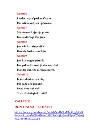 Numri 6
Lavdet tuaja s’paskan t’sosur
Por vetëm unë jam i përsosur.
Numri 7
Më përmend gjyshja plakë
Jam sa ditët që i ka java.
Numri 8
Jam e bukur simpatike
Kam dy boshte simetrike.
Numri 9
Jam kur tregon përralla
Jam pak më e madhja dhe me vlerë
Prandaj duhet të më keni nderë.
Numri 10
Ju mendoni se jam hiq
Por edhe unë jam diç.
Se pa mua nuk e di
Si do të bëni qind e mijë?
VALLËZIM
DON’T WORY – BE HAPPY
https://www.youtube.com/watch?v=7hGtkE3mG_g&fbcli
d=IwAR1bnkt7rGBmf3wmt1FBC8exI4qLp3nmP2puO7bLnzj
ow2116VfSMGyXGpY
 