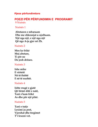 Pjesa përfundimtare
POEZI PËR PËRFUNDIMIN E PROGRAMIT
9 Nxënës
Nxënës 1
Abetaren e mbaruam
Dhe me shkronjat u njoftuam.
Një nga një, e një nga një
Që nga A-ja gjer në Zh.
Nxënës 2
Mos ke frikë
Moj abetare,
Ti për ne
Do jesh dritare.
Nxënës 3
Ishe mike
E vërtetë
Në të ftohtë
E në të nxehtë.
Nxënës 4
Ishte rrugë e gjatë
Që bëmë ditë e natë,
Tani s’kam frikë
As dhe për një pikë.
Nxënës 5
Tani e tutje
Leximi ju pret,
Vjershat dhe tregimet
T’i lexoni vet.
 