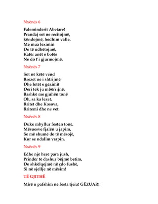 Nxënës 6
Faleminderit Abetare!
Prandaj sot ne recitojmë,
këndojmë, hedhim valle.
Me mua leximin
Do të udhëtojmë,
Katër anët e botës
Ne do t’i gjurmojmë.
Nxënës 7
Sot në këtë vend
Rrezet ne i shtrijmë
Dhe lotët e gëzimit
Deri tek ju mbërrijnë.
Bashkë me gjuhën tonë
Oh, sa ka lezet.
Rritet dhe Kosova,
Rritemi dhe ne vet.
Nxënës 8
Duke mbyllur festën tonë,
Mësuesve fjalën u japim,
Se më shumë do të mësojë,
Kur se ndalim vrapin.
Nxënës 9
Edhe një herë para jush,
Prindër të dashur bëjmë betim,
Do shkëlqejmë në çdo fushë,
Si në sjellje në mësim!
TË GJITHË
Mirë u pafshim në festa tjera! GËZUAR!
 