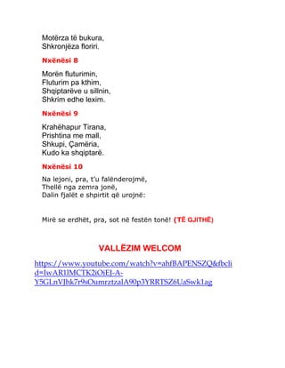 Motërza të bukura,
Shkronjëza floriri.
Nxënësi 8
Morën fluturimin,
Fluturim pa kthim,
Shqiptarëve u sillnin,
Shkrim edhe lexim.
Nxënësi 9
Krahëhapur Tirana,
Prishtina me mall,
Shkupi, Çamëria,
Kudo ka shqiptarë.
Nxënësi 10
Na lejoni, pra, t’u falënderojmë,
Thellë nga zemra jonë,
Dalin fjalët e shpirtit që urojnë:
Mirë se erdhët, pra, sot në festën tonë! (TË GJITHË)
VALLËZIM WELCOM
https://www.youtube.com/watch?v=ahfBAPENSZQ&fbcli
d=IwAR1lMCTK2iOiEJ-A-
Y5GLnVJhk7r9sOumrztzalA90p3YRRTSZ6UaSwk1ag
 