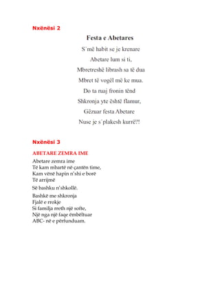 Nxënësi 2
Nxënësi 3
ABETARE ZEMRA IME
Abetare zemra ime
Të kam mbartë në çantën time,
Kam vënë hapin n’shi e borë
Të arrijmë
Së bashku n’shkollë.
Bashkë me shkronja
Fjalë e rrokje
Si familja rreth një softe,
Një nga një faqe ëmbëltuar
ABC- në e përfunduam.
 